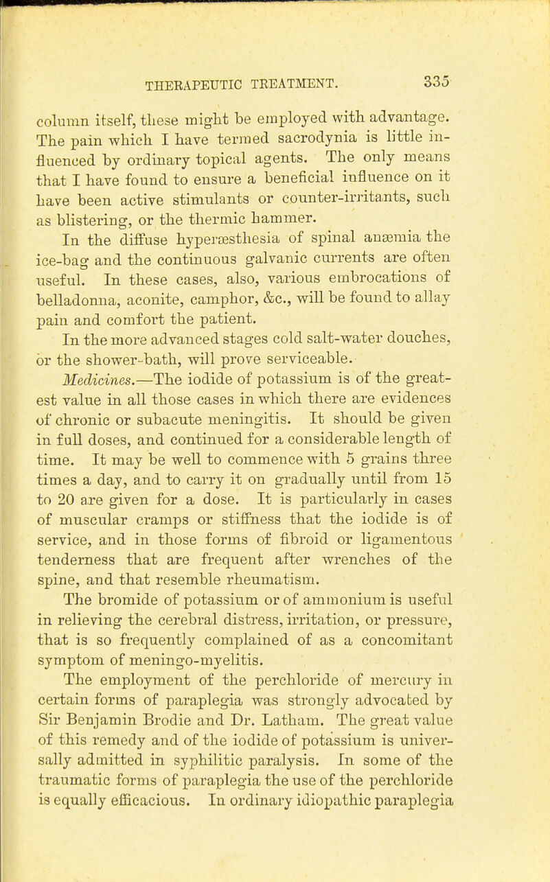 THERAPEUTIC TREATMENT. column itself, these might be employed with advantage. The pain which I have termed sacrodynia is little in- fluenced by ordinary topical agents. The only means that I have found to ensure a beneficial influence on it have been active stimulants or counter-irrita.nts, such as blistering, or the thermic hammer. In the diffuse hypersesthesia of spinal anaemia the ice-baff and the continuous galvanic currents are often nseful. In these cases, also, various embrocations of belladonna, aconite, camphor, &c., will be found to allay pain and comfoi't the patient. In the more advanced stages cold salt-water douches, or the shower-bath, will prove serviceable. Medicines.—The iodide of potassium is of the great- est value in all those cases in which there are evidences of chronic or subacute meningitis. It should be given in full doses, and continued for a considerable length of time. It may be weU to commence with 5 grains three times a day, and to carry it on gradually until from 15 to 20 are given for a dose. It is particularly in cases of muscular cramps or stiffness that the iodide is of service, and in those forms of fibroid or ligamentous tenderness that are frequent after wrenches of the spine, and that resemble rheumatism. The bromide of potassium or of ammonium is useful in relieving the cerebral distress, irritation, or pressure, that is so frequently complained of as a concomitant symptom of meningo-myelitis. The employment of the perchloride of mercury in certain forms of paraplegia was strongly advocated by Sir Benjamin Brodie and Dr. Latham. The great value of this remedy and of the iodide of potassium is univer- sally admitted in syphilitic paralysis. In some of the traumatic forms of paraplegia the use of the perchloride is equally eflScacious. In ordinary idiopathic paraplegia