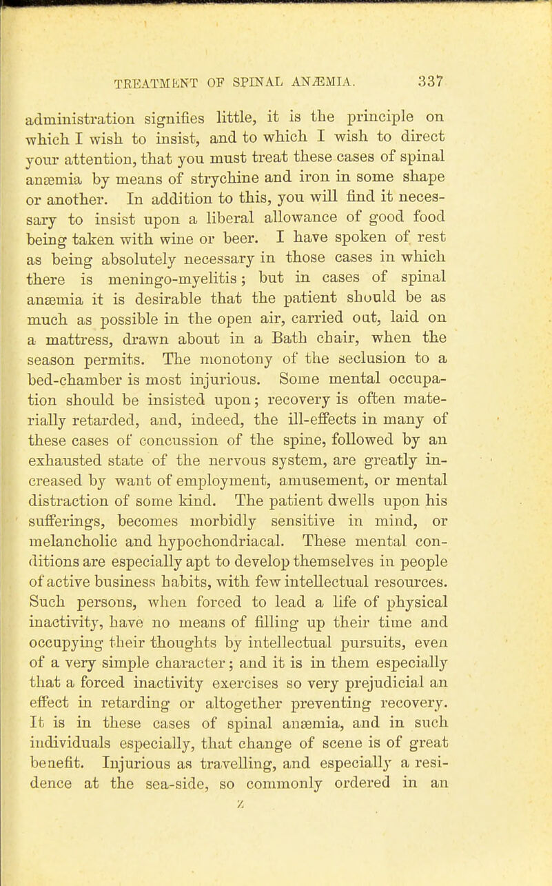 administration signifies little, it is the i^rinciple on which I wish to insist, and to which I wish to direct your attention, that you must treat these cases of spinal antemia by means of strychine and iron in some shape or another. In addition to this, you will find it neces- sary to insist upon a liberal allowance of good food being taken with wine or beer. I have spoken of rest as being absolutely necessary in those cases in which there is meningo-myelitis; but in cases of spinal anaemia it is desirable that the patient should be as much as possible in the open air, carried oat, laid on a mattress, drawn about in a Bath chair, when the season permits. The monotony of the seclusion to a bed-chamber is most injurious. Some mental occupa- tion should be insisted upon; recovery is often mate- rially retarded, and, indeed, the ill-effects in many of these cases of concussion of the spine, followed by an exhausted state of the nervous system, are greatly in- creased by want of employment, amusement, or mental distraction of some kind. The patient dwells upon his sufferings, becomes morbidly sensitive in mind, or melancholic and hypochondriacal. These mental con- ditions are especially apt to develop themselves in people of active business habits, with few intellectual resources. Such persons, when forced to lead a life of physical inactivity, have no means of filling up their time and occupying their thoughts by intellectual pursuits, even of a very simple character; and it is in them especially that a forced inactivity exercises so very prejudicial an effect in retarding or altogether preventing recovery. It is in these cases of spinal anaemia, and in such individuals especially, that change of scene is of great benefit. Injurious as travelling, and especially a resi- dence at the sea-side, so commonly ordered in an z