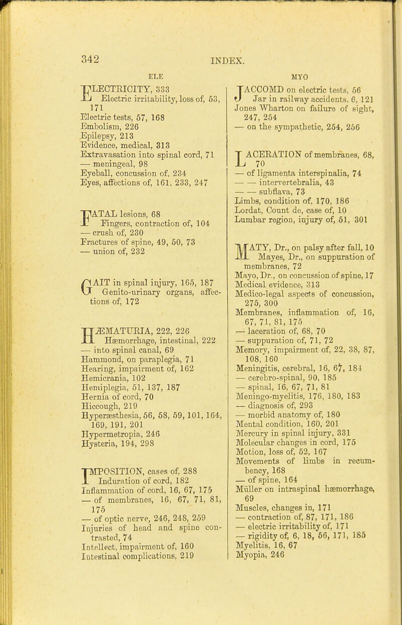 ELE ELECTRICITY, 333 Electric irritability, loss of, 53, 171 Electric tests, 67, 168 Embolism, 226 Epilepsy, 213 Evidence, medical, 313 Extravasation into spinal cord, 71 — meningeal, 98 Eyeball, concussion of, 234 Eyes, affections of, 161, 233, 247 FATAL lesions, 68 Fingers, contraction of, 104 — crush of, 230 Fractures of spine, 49, 50, 73 — union of, 232 GAIT in spinal injury, 165, 187 Genito-urinary organs, affec- tions of, 172 HEMATURIA, 222, 226 Hsemorrliage, intestinal, 222 — into spinal canal, 69 Hammond, on paraplegia, 71 Hearing, impairment of, 162 Hemicrania, 102 Hemiplegia, 61, 137, 187 Hernia of cord, 70 Hiccough, 219 Hypersesthesia, 56, 58, 69, 101, 164, 169, 191, 201 Hypermetropia, 246 Hysteria, 194, 298 piTPOSITION, cases of, 288 JL Induration of cord, 182 Inflammation of cord, 16, 67, 175 — of membranes, 16, 67, 71, 81, 175 — of optic nerve, 246, 248, 259 Injuries of head and spine con- trasted, 74 Intellect, impairment of, 160 Intestinal complications, 219 MYO JACCOMD on electric tests, 56 Jar in railway accidents. 6, 121 Jones Wharton on failure of sight, 247, 254 — on the sympathetic, 254, 266 LACERATION of membranes, 68, 70 — of ligamenta interspinalia, 74 intervertebralia, 43 subflava, 73 Limbs, condition of, 170, 186 Lordat, Count de, case of, 10 Lumbar region, injury of, 51, 301 MATY, Dr., on palsy after fall, 10 Mayes, Dr., on suppuration of membranes, 72 Mayo, Dr., on concussion of spine, 17 Medical evidence, 313 Medico-legal aspects of concussion, 275, 300 Membranes, inflammation of, 16, 67, 71, 81, 175 —'- laceration of, 68, 70 — suppuration of, 71, 72 Memory, impairment of, 22, 38, 87, 108, 160 Meningitis, cerebral, 16, 6^, 184 — cerebro-spinal, 90, 185 — spinal, 16, 67, 71, 81 Meningo-myelitis, 176, 180, 183 — diagnosis of, 293 — morbid anatomy of, 180 Mental condition, 160, 201 Mercury in spinal injury, 331 Molecular changes in cord, 175 Motion, loss of, 52, 167 Movements of limbs in recum- bency, 168 — of spine, 164 MiiUer on intraspinal haemorrhage, 69 Muscles, changes in, 171 — contraction of, 87, 171, 186 — electric irritability of, 171 — rigidity of, 6, 18, 66, 171, 185 Myelitis, 16, 67 Myopia, 246