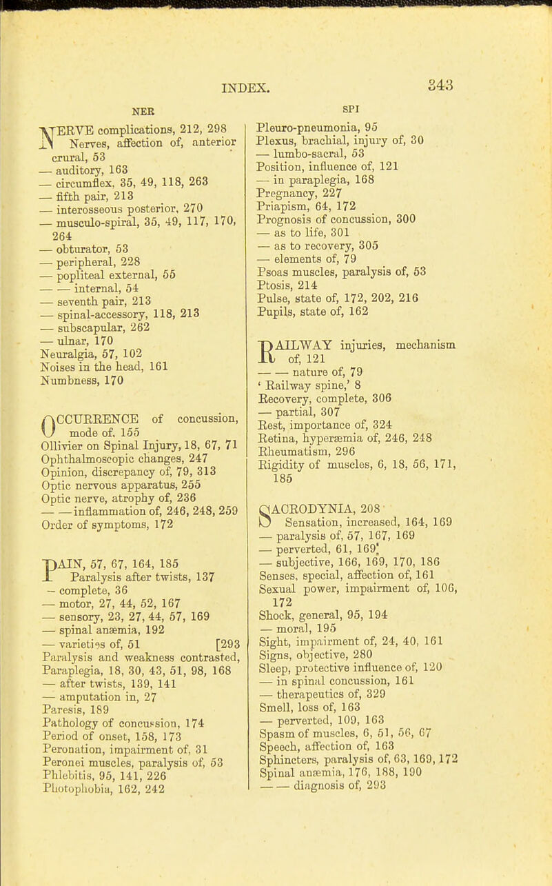 S43 NEB NERVE complications, 212, 298 Nerves, affection of, anterior crural, 53 — auditory, 163 — circumflex, 35, 49, 118, 263 — fifth pair, 213 — interosseous posterior, 270 — musculo-spiral, 35, 49, 117, 170, 264 — obtiwator, 53 — peripheral, 228 — popliteal external, 55 internal, 54 — seventh pair, 213 — spinal-accessory, 118, 213 — subscapular, 262 — ulnar, 170 Neuralgia, 67, 102 Noises in the head, 161 Numbness, 170 OCCUEEENCE of concussion, mode of. 155 Ollivier on Spinal Injury, 18, 67, 71 Ophthalmoscopic changes, 247 Opinion, discrepancy of, 79, 313 Optic nervous apparatus, 255 Optic nerve, atrophy of, 236 inflammation of, 246, 248, 259 Order of symptoms, 172 PAIN, 57, 67, 164, 185 Paralysis after twists, 137 — complete, 36 — motor, 27, 44, 52, 167 — sensory, 23, 27, 44, 67, 169 — spinal anaemia, 192 — varieti'is of, 61 [293 Paralysis and weakness contrasted. Paraplegia, 18, 30, 43, 51, 98, 168 — after twists, 139, 141 — amputation in, 27 Paresis, 189 Pathology of concussion, 174 Period of onset, 158, 173 Peronation, impairment of, 31 Peronei muscles, paralysis of, 53 Phlebitis, 95, 141, 226 Photupliobiu, 162, 242 SPI Pleuro-pneumonia, 95 Plexus, brachial, injury of, 30 — lumbo-sacral, 53 Position, influence of, 121 — in paraplegia, 168 Pregnancy, 227 Priapism, 64, 172 Prognosis of concussion, 300 — as to life, 301 — as to recovery, 305 — elements of, 79 Psoas muscles, paralysis of, 53 Ptosis 214 Pulse,'state of, 172, 202, 216 Pupils, state of, 162 RAILWAY injuries, mechanism of, 121 nature of, 79 ' Eailway spine,' 8 Eecovery, complete, 306 — partial, 307 Eest, importance of, 324 Eetina, hypersemia of, 246, 248 Eheumatism, 296 Eigidity of muscles, 6, 18, 56, 171, 185 SACEODYNIA, 208 Sensation, increased, 164, 169 — paralysis of, 57, 167, 169 — perverted, 61, 169| — subjective, 166, 169, 170, 186 Senses, special, affection of, 161 Sexual power, impairment of, 106, 172 Shock, general, 95, 194 — moral, 195 Sight, impairment of, 24, 40, 161 Signs, objective, 280 Sleep, protective influence of, 120 — in spinal concussion, 161 — therapeutics of, 329 Smell, loss of, 163 — perverted, 109, 163 Spasm of muscles, 6, 51, 66, 67 Speech, affection of, 163 Sphincters, paralysis of, 63,169,172 Spinal anaemia, 176, 188, 190 diagnosis of, 293