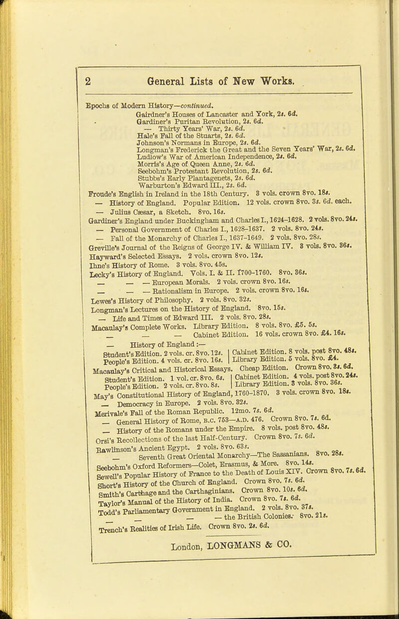 Epoclu of Modem History—conKnued, Gaixdner's Houses of Lancaster and York, 2*. 6i. Gardiner's Puritan Eevolution, 2t. 6d. — Thirty Years' War, 2s. Gd. Hale's Fall of the Stuarts, 2j. Gd. Johnson's Normans in Europe, 2s. 6d. Longman's Frederick the Great and the Seven Years' War, 2*. 6a. Ludlow's War of American Independence, 2i. 6d. Morris's Age of Queen A nne, 2i. 6d. Seebohm's Protestant Revolution, 2s. 6d. Stubbs's Early Plantageuets, 2s. 6d. Warburton's Edward HI., 2s. 6d. Froude's English In Ireland in the 18th Century. 3 vols, crown 8vo. 18i. — History of England. Popular Edition. 12 vols, crown 8vo. 3s. Gd. each. — Julius Csesar, a Sketch. 8vo. 16s. Gardiner's England under Buckingham and Charles I., 1624-1628. 2 vols. 8vo. 24i. — Personal Government of Charles I., 1628-1637. 2 vols. 8vo. 24s. — FaU of the Monarchy of Charles I., 1637-1649. 2 vols. 8vo. 28s. Greville's Journal of the Reigns of George IV. & William IV. 3 vols. 8vo. B6i. Hayward's Selected Essays. 2 vols, crown 8vo. 12s. Ihne's History of Rome. 3 vols. 8vo. 45s. Leck/a History of England. Vols. I. & H. 1700-1760. Svo. 36s. — European Morals. 2 vols, crown 8vo. 16s. — Rationalism in Europe. 2 vols, crown 8vo. 16s. Lewes's History of Philosophy. 2 vols. 8vo. 32s. Longman's Lectures on the History of England. Svo. 15s. — Life and Times of Edward m. 2 vols. Svo. 28s. Macaulay's Complete Works. Library Edition. 8 vols. Svo. £5. 5s. _ _ _ Cabinet Edition. 16 vols, crown Svo. £4.16s. — History of England :— Student's Edition. 2 vols. or. Svo. 12s. I Cabinet Edition. 8 vols, post 8vo. 48i. People's Edition. 4 vols. or. Svo. 16s. | Library Edition. 5 vols. Svo. £4. Macaulay's Critical and Historical Essays. Cheap Edition. Crown 8vo. 8s. 6d. Student's Edition. 1 vol. or. Svo. 6s. | Cabinet Edition. *J0^-P^*f jo. 24s. P^ple'8 Edition. 2 vols. cr. Svo. 8s. | Library Edition. 3 vols. Svo. 36s. May's Constitutional History of England, 1760-1870. 3 vols, crown Svo. 18s. Democracy in Europe. 2 vols. Svo. 32s. Merivale's FaU of the Roman RepubUc. 12mo. 7s. 6d. _ General History of Rome, B.C. 753-a.d. 476. Crown Svo. 7s. 6d. _ History of the Romans under the Empire. 8 vols, post Svo. 48s. Orsi's Recollections of the last Half-Century. Crown Svo. 7s. 6d!. Bawlinson's Ancient Egypt. 2 vols. Svo. 63s. _ Seventh Great Oriental Monarchy—The Sassanians. Svo. 28s. Seebohm's Oxford Reformers-Colet, Erasmus, it More. Svo. 14s. MVpopular Histo.7 of Prance to the Death of Louis XIV. Crown Svo. 7s. 6d. Short's History of the Church of England. Crown Svo. 7s. 6d Smith's Cartilage and the Carthaginians. Crown Svo. 10s. 6<J. Tavlor-s Manual of the History of India. Crown Svo. 7s Gd. Todd's Parliamentary Government in England. 2 vols. Svo. 37s. iooQsriu^ _ _ the British Colonies.- Svo. 2U Trench's Realities of Irish Life. Crown Svo. 2s. Gd.