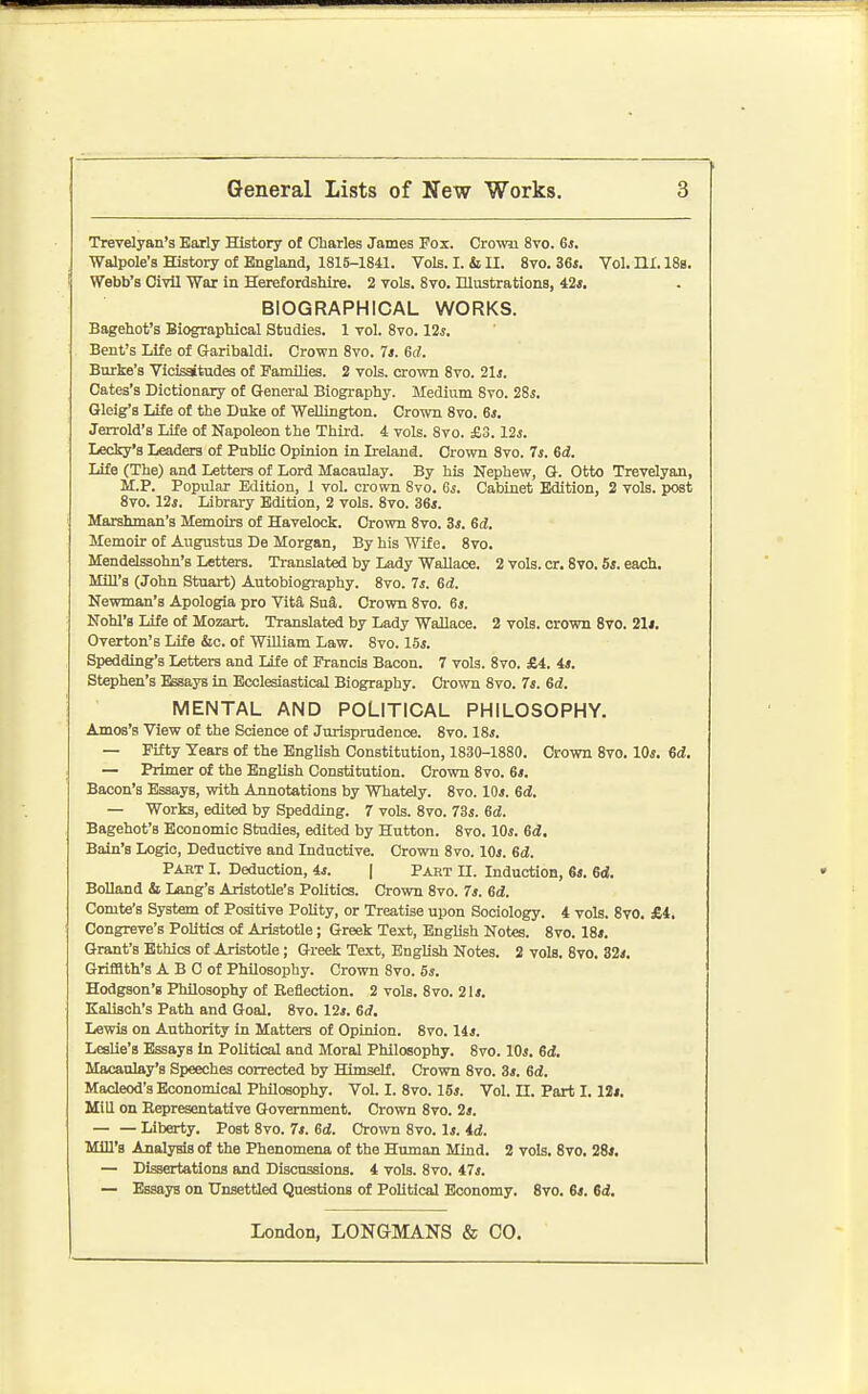 Trevelyan'a Early History of Charles James Fox. Crown 8vo. 6j. Walpole's ffistory of England, 1815-1841. Vols. I. & II. 8vo. 36«. Vol. HI. 188. Webb's Civil War in Herefordshire. 2 vols. 8vo. Illustrations, 42s, BIOGRAPHICAL WORKS. Bagehot's Biographical Studies. 1 vol. 8vo. 12^, Bent's Life of Garibaldi. Crown 8vo. 7a. 6d. Burke's Vicissitudes of PamDies. 2 vols, crown 8vo. 21i. Cates's Dictionary of General Biography. Medium 8ro. 28j. Gleig's Life of the Duke of WeUington. Crown 8vo. 6*. Jerrold's Life of Napoleon the Third. 4 vols. Svo. £3.12s. Lecky's Leaders of PubUc Opinion in Ireland. Crown Svo. 7s. 6d, Life (The) and Letters of Lord Maoaulay. By his Nephew, Q. Otto Trevelyan, M.P. Popular Edition, 1 vol. crown Svo. 6s. Cabinet Edition, 2 vols, post Svo. 12s. Library Edition, 2 vols. Svo. 36s. Marshman's Memoirs of Havelock. Crown Svo. 3s. 6d. Memoir of Augustus De Morgan, By his Wife. Svo. Mendelssohn's Letters. Translated by Lady Wallace. 2 Vols. or. Svo. 5*. each. Mill's (John Stuart) Autobiogi-aphy. Svo. 7s. 6d. Newman's Apologia pro Vita Sua. Crown Svo. 6j. Nohl's Life of Mozart. Translated by Lady Wallace. 2 vols, crown Svo. 21j, Overton's Life &c. of William Law. Svo. 15i. Spedding's Letters and life of Francis Bacon. 7 vols. Svo. £4. 44. Stephen's Essays in Ecclesiastical Biography. Crown Svo. 7s. 6d. MENTAL AND POLITICAL PHILOSOPHY. Amos's View of the Science of Jurisprudence. Svo. 18s. — Fifty Years of the English Constitution, 1830-1880. Crown Svo. 10s. Gd. — Primer of the English Constitution. Crown Svo. 6s. Bacon's Essays, with Annotations by Whately. Svo. 10s. 6d. — Works, edited by Spedding. 7 vols. Svo. 73s. 6d. Bagehot's Economic Studies, edited by Hutton. Svo. 10s. 6d, Bain's Logic, Deductive and Inductive. Crown Svo. 10s. 6d. Pabt I. Deduction, is. | Part II. Induction, 64. 6d. BoUand & Lang's Aristotle's Politics. Crown Svo. 74. 6d. Comte's System of Positive Polity, or Treatise upon Sociology. 4 vols. Svo. £4, Congreve's Politics of Aristotle; Greek Text, English Notes. Svo. 184. Grant's Ethics of Aristotle; Greek Text, English Notes. 2 vols. Svo. 324. Griffith's A B C of Philosophy. Crown Svo. 5*. Hodgson's Philosophy of Reflection. 2 vols. Svo. 2l4. Kalisch's Path and Goal. 8vo. 124. 6d. Lewis on Authority in Matters of Opinion. Svo. 144. Leslie's Essays in Political and Moral Philosophy. Svo. lOj. 6d, Macaulay's Speeches corrected by Himself. Crown Svo. 34. 6d. Macleod's Economical Philosophy. Vol. I. Svo. 154. Vol. II. Part 1.12i. Mill on Eepresentative Government. Crown Svo. 24. Liberty. Post 8vo. 74. 6d. Crown Svo. l4. id. Mill's Analysis of the Phenomena of the Human Mind. 2 vols. Svo. 284. — Dissertations and Discussions. 4 vols. Svo. 47j. — Essays on Unsettled Questions of PoUticaJ Economy. Svo. 64. 6i,