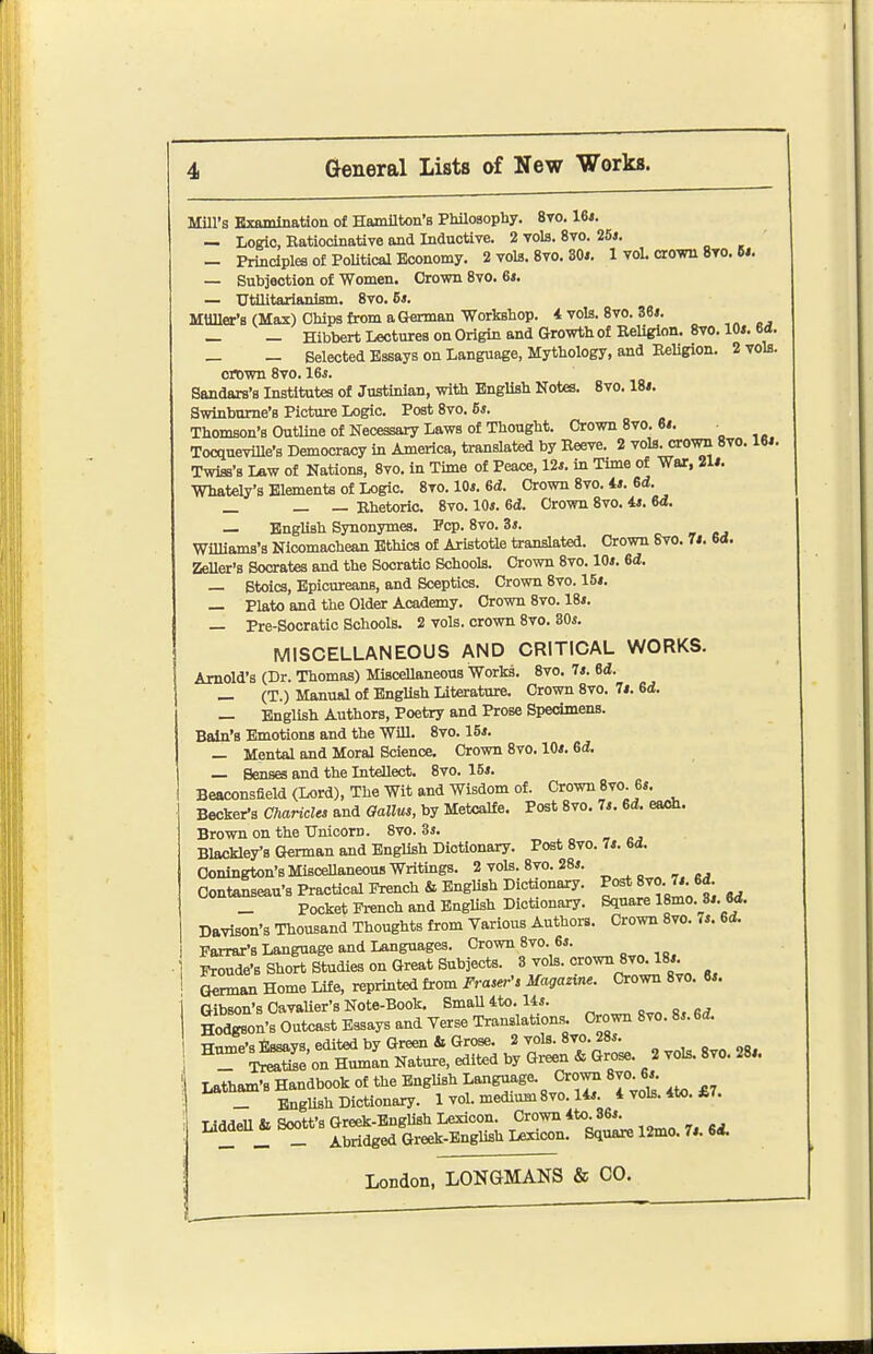 Mill's Examination of Hamilton's Philosophy. 8yo. 16*. — Logic, Eatiocinative and Inductive. 2 vols. 8vo. 25j. — Principles of PoUtical Economy. 2 vols. 8vo. 30*. 1 voL crown 8to. 6*. — Subjaotion of Women. Grown 8vo. 6*. — trttUtarianism. 8vo. 6*. MUller's (Max) Chips from a German Workshop. 4 vols. 8vo. 36*. — — Hibbert Lectures on Origin and Growth of Beliglon. 8vo. 10*. 6d. _ - Selected Essays on Language, Mythology, and KeUgion. 2 vols. crown 8vo. 16j. Sandars's Institutes of Justinian, with English Notes. 8vo. 18*. Swinburne's Picture Logic. Post 8vo. 5*. Thomson's Outline of Necessary Laws of Thought. Crown 8vo. 6*. TocqueviUe's Democracy in America, translated by Eeeve. 2 vols, crown 8vo. 16*. Twiss's Law of Nations, 8vo. in Time of Peace, 12*. in Time of War, 21*. Whately's Elements of Logic. 8to. 10*. 6d. Crown 8vo. 4*. 6i. _ _ _ Khetoric. 8vo. 10*. Bd. Crown 8vo. 4*. 64. — English Synonymes. Pep. 8vo. 3*. Williams's Nicomachean Ethics of Aristotle translated. Crown Svo. 7*. 6<l. ZeUer's Socrates and the Socratic Schools. Crown Svo. 10*. 6d. — Stoics, Epicureans, and Sceptics. Crown 8vo. 15*. — Plato and the Older Academy. Crown Svo. 18*. — Pre-Socratic Schools. 2 vols, crown Svo. 30*. MISCELLANEOUS AND CRITICAL WORKS. Arnold's (Dr. Thomas) MisceUaneous Works. Svo. 7*. Bd. _ (T.) Manual of English Literature. Crown Svo. 7*. Gd. — English Authors, Poetry and Prose Specimens. Bain's Emotions and the Will. Svo. IS*. — Mental and Moral Science. Crown Svo. 10*. Gd, — Senses and the Intellect. Svo. 15*. Beaconsfield (Lord), The Wit and Wisdom of. Crown8vo. 6*. Becker's Charicles and Gallus, by Metcalfe. Post Svo. 7*. M. eseh. Brown on the Unicom. Svo. 3s. Blackley's German and English Dictionary. Post Svo. 7*. 6d. Oonington's MisceUaneous Writings. 2 vols. Svo. 28*. Contanseau's Practical French & English Dictionaxy. Jj^-^-^f _ Pocket French and English Dictionary. Square ISmo. 3*. M. Davison's Thousand Thoughts from Various Authors. Crown Svo. 7*. 6d. Parrar's Language and Languages. Crown Svo. B*. Fronde's Short Studies on Great Subjects. ^ r' «* German Home Life, reprinted from Fra,er'> Magazine. Crown Svo. 6*. Gibson's Cavalier's Note-Book. SmaUito. 14*. _ o, grf. Hodgson's Outcast Essays and Verse Translations. Crown Svo. 8*. Gd. Hume's Essays, edited by Green & Grose. 2 vols. 8vo. 28*. r SSe on Human Nature, edited by Green & Grose. 2 vols. Svo. 28*. Latham's Handbook of the English Language. Crown 8m B*. _ EngUsh Dictionary. 1 vol. medium Svo. 14*. 4 vols. 4to. £7. LiddeU & Soott's Greek-English Lexicon. Crown 4to 86*. _ _ _ Abridged Greek-English Lexicon. Square 12mo. 7*. Bi.