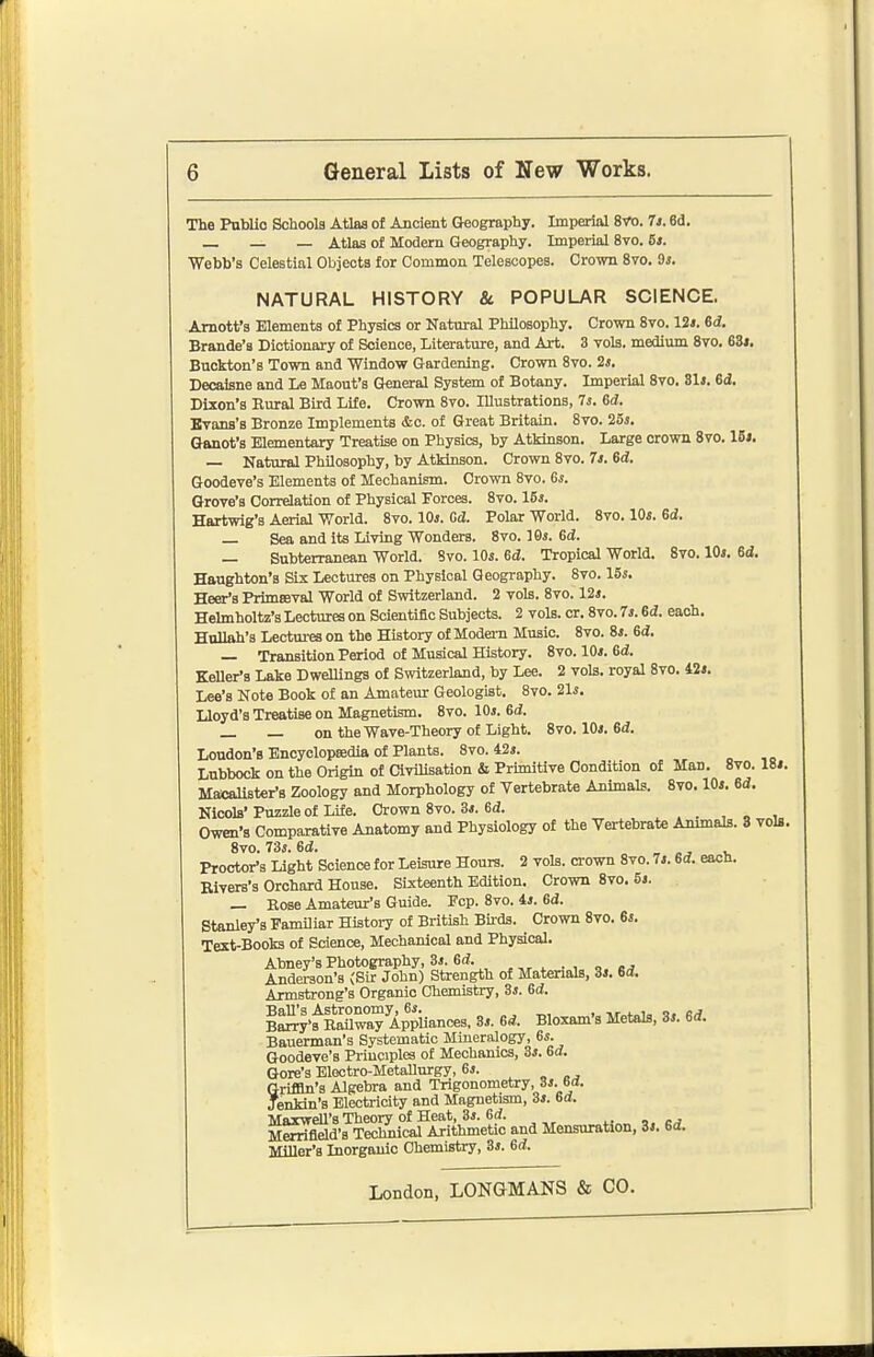 The Public Schools Atlas of Ancient Geography. Imperial 8Vo. 7i. 6d. _ — _ Atlaa of Modern Geography. Imperial 8vo. Bi. Webb's Celestial Objects for Common Telescopes. Crown 8vo. 9s. NATURAL HISTORY & POPULAR SCIENCE. Amott's Elements of Physics or Natairal Philosophy. Crown 8vo. 12i. 6d. Brande's Dictionary of Science, Literature, and Art. 3 vols, medium 8vo. 6Zt. Buckton's Town and Window Gardening. Crown 8vo. 2s. Decaisne and Le Maout's General System of Botany. Imperial 8vo. 31i. 6<i. Dixon's Eural Bird Life. Crown Svo. Illustrations, 7s. 6d. Evans's Bronze Implements &c. of Great Britain. Svo. 25s. Ganot's Elementary Treatise on Physics, by Atkinson. Large crown Svo. 16*. — Natural Philosophy, by Atkinson. Crown 8vo. 7s. 6d. Goodeve's Elements of Mechanism. Crown 8vo. 6s. Grove's Correlation of Physical Forces. 8vo. 15s. Haxtwig's Aerial World. 8vo. 10s. Gd. Polar World. 8vo. 10s. 6d. — Sea and its Living Wonders. Svo. 10s. 6d. — Subterranean World. Svo. 10s. 6d. Tropical World. Svo. 10s. 6d. Haughton's Six Lectures on Physical Geography. Svo. 15s. Heer's Primseval World of Switzerland. 2 vols. Svo. 12s. Hehnholtz's Lectures on Scientific Subjects. 2 vols. or. Svo. 7s. 6d. each. Hullah's Lectm-es on the History of Modem Music. Svo. 8s. 6d. — Transition Period of Musical History. Svo. 10s. 6d. Keller's Lake Dwellings of Switzerland, by Lee. 2 vols, royal Svo. i2s. Lee's Note Book of an Amateur Geologist. Svo. 21s. Lloyd's Treatise on Magnetism. Svo. 10s. 6d. — — on the Wave-Theory of Light. Svo. 10s. 6(i. Loudon's Enoyclopsedia of Plants. Svo. 42s. Lubbock on the Origin of CiviHsation & Primitive Condition of Man. Svo. 18i. MacaUster-s Zoology and Morphology of Vertebrate AnimaLs. Svo. 10s. 6d. Nicols' Puzzle of Life. Crown Svo. 3s. 6d. , - , Owen's Comparative Anatomy and Physiology of the Vertebrate Ammals. 3 vols Svo. 73s. 6d. , 1, Proctor'a Light Science for Leisure Hours. 2 vols, crown Svo. 7s. 6d. eacn. Bivers's Orchard House. Sixteenth Edition. Crown Svo. 5s. _ Bose Amateur's Guide. Fcp. Svo. is. ed. Stanley's Familiar Histoiy of British Buds. Crown Svo. 6s. Text-Books of Science, Mechanical and Physical. Abney's Photography, 3s. 6d. Anderson's (Sir John) Strength of Materials, 3s. 6d. Armstrong's Organic Chemistry, 3s. Gd. BaU's Astronomy, 6s. , „, , -.r <-„i- n. Barry's Railway AppUances, 3s. Gd. Bloxam's Metals, 3s. Gd. Bauerman's Systematic Mineralogy, 6s. Goodeve's Priuciples of Mechanics, 3s. Gd. Gore's Electro-Metallurgy, 6s. Griffin's Algebra and Trigonometry, 3s. 6<J. Jenkin's Electricity and Magnetism, 3s. Gd. MaxweU's Theory of Heat, 3s. 6d. crf Merrifield'a Technical Arithmetic and Mensuration, 3s. Gd. Miller's Inorganic Chemistry, 3s. Gd.