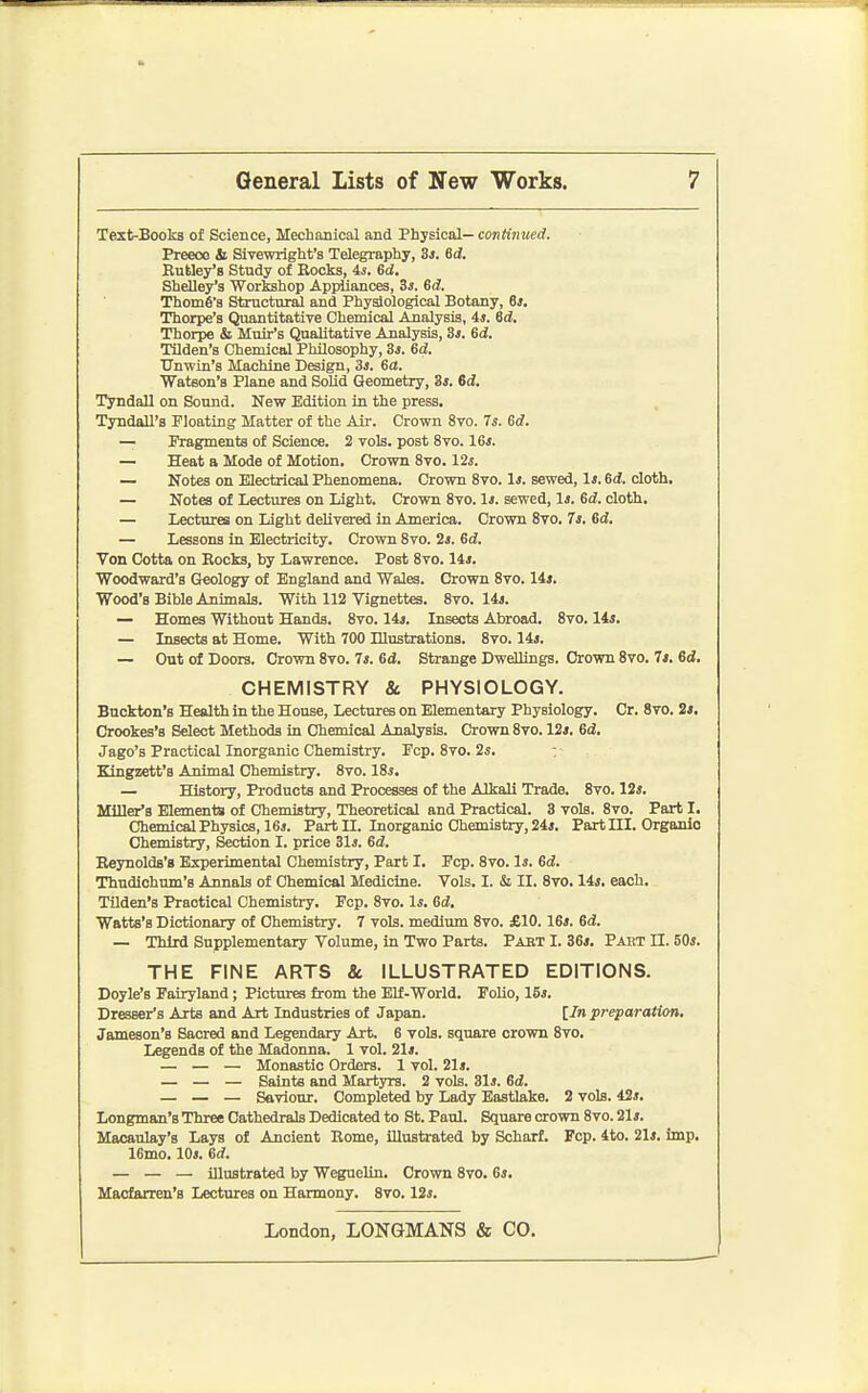 Text-Booka of Science, Mechanical and Physical— continued. Preeco Si Sivewright's Telegraphy, 3j. 6d. Kutley's Study of Rocks, is. 6d. Shelley's Workahop Appliances, 3j. 6d. Thome's Structural and Physiological Botany, 63, Thorpe's Quantitative Chemical Analysis, is. Sd. Thorpe & Muir's Qualitative Analysis, 3j. 6d. Tildeu's Chemical Philosophy, Si. 6d. TJmvin's Machine Design, 3s. 6ct. Wateon's Plane and Solid Geometry, 3*. 6d. TyndaU on Sound. New Edition in the press. Tyndall's Floating Matter of the Air. Crown 8vo. 7s. 6d. — Fragments of Science. 2 vols, post 8vo. 16*. — Heat a Mode of Motion, Crown 8vo. 12*. — Notes on Electrical Phenomena. Crown Svo. 1j. sewed, li. 6(f. cloth. — Notes of Lectures on Light. Crown 8vo. Is. sewed, Ij. 6d. cloth. — Lectures on Light delivered in America. Crown 8to. 7s, 6d. — Lessons in Electricity. Crown 8vo. 2s. 6d. Von Cotta on Rocks, by Lawrence. Post 8vo. 14i. Woodward's Geology of England and Wales. Crown 8vo. lis. Wood's Bible Animals. With 112 Vignettes. 8vo. 14j. — Homes Without Hands. 8vo. 14j. Lasects Abroad. 8vo. lis, — Insects at Home. With 700 Dlustrationa. 8vo. 14j. — Out of Doors. Crown 8vo. 7*. Gd. Strange DweUings. Crown 8vo. 7i. 6d. CHEMISTRY & PHYSIOLOGY. Buckton's Health in the House, Lectures on Elementary Physiology. Cr. 8vo. 2«. Crookes's Select Methods in Chemical Analysis. Crown 8vo. 12s, 6d, Jago's Practical Inorganic Chemistry. Pep. 8vo. 2s. : Kingzett's Animal Chemistry. 8vo. 18j. — History, Products and Processes of the Alkali Trade. 8vo. 12j. Miller'a Elements of Chemistry, Theoretical and Practical. 3 vols. 8vo. Part I. Chemical Physics, 16J. Part II. Inorganic Chemistry, 24j. Part III. Organio Chemistry, Section I. price 31i. Gd, Eeynolds'B Experimental Chemistry, Part I. Fcp. 8vo. li. Sd, Thudichum's Annals of Chemical Medicine. Vols. I. & II. 8to. Us, each. Tilden's Practical Chemistry. Fcp. 8vo. Is. Gd, Watts's Dictionary of Chemistry. 7 vols, medium 8vo. £10.16*. 6d!. — Third Supplementary Volume, in Two Parts. Pabt I. 36*. Paut II. 50*. THE FINE ARTS & ILLUSTRATED EDITIONS. Doyle's Fairyland; Pictures from the Elf-World. FoUo, 15*. Dresser's Arts and Art Industries of Japan. [7n preparation, Jameson's Sacred and Legendary Art. 6 vols, square crown 8vo. Legends of the Madonna. 1 vol. 21*. — — — Monastic Orders. 1 vol. 21*. — — — Saints and Martyrs. 2 vols. 31*. Gd, — — — Saviour. Completed by Lady Eastlake. 2 vols. 42*. Longman's Three Cathedrals Dedicated to St. Paul. Square crown 8vo. 21*. Maoaulay's Lays of Ancient Rome, illustrated by Scharf. Fcp. 4to. 21*. imp. 16mo. 10*. Gd. — — — illustrated by Weguelin. Crown 8vo. 6*. Maofarren's Lectures on Harmony. 8vo. 12*.