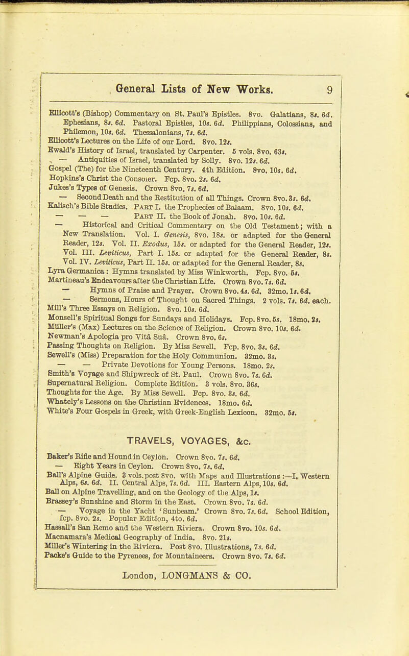 Ellloott'8 (Bishop) Commentary on St. Paul's Epistles. 8vo. Galatlans, 8i. Sd. Epheeians, Ss. 6d. Pastoral Epistles, 10*. 6d. Phlllppians, Colossians, and Philemon, 10*. 6d. Thessalonians, 7*. 6d. EUioott's Lectures on the Life of our Lord. 8vo. 12*. Ewald's History of Israel, translated by Carpenter. 5 vols. 8vo. 63*. , ~ Antiquities of Israel, translated by SoUy. 8to. 12*. 6i. Gospel (The) for the Nineteenth Century. 4th Edition. Svo. 10*. 6d. Hopkins's Christ the Consoier. Pep. 8vo. 2*. 6d, Jukes's Types of Genesis. Crown 8vo. 7*. 6d. — Second Death and the Restitution of all Things. Crown 8vo. 3*. 6d, Elalisch's Bible Studies. Pabt I. the Prophecies of Balaam. 8to. 10*. 6d. — — — Part n. the Book of Jonah. 8vo, 10*. Gd. — Historical and Critical Commentary on the Old Testament; with a New Translation. Vol. I. Qenesis, 8vo. 18*. or adapted for the General Reader, 12*. Vol. II. Exodus, 16*. or adapted for the Gt«neral Reader, 12*. Vol. m. Leviticus, Part I. 16*. or adapted for the General Reader, 8*. Vol. IV. Leviticus, Part n. 16*. or adapted for the General Reader, 8*. Lyra (Jermanica: Hymns translated by Miss Winkworth. Fop. 8vo. 6*. Martineau's Endeavours after the Christian Life. Crown 8vo. 7*. Gd, — Hymns of Praise and Prayer, Crown 8vo. 4*. Gd. 82mo. 1*. 6d, — Sermons, Hours of Thought on Sacred Things. 2 vols. 7*. 6d. each. Mill's Three Essays on Religion. 8vo. 10*. Gd. Monsell's Spiritual Songs for Sundays and Holidays. Fcp. 8vo. 6*. 18mo. 2*. Mliller's (Max) Lectures on the Science of Religion. Crown 8vo. 10*. 6* Newman's Apologia pro Vita Sua. Crown 8vo. 6*. Passing Thoughts on Religion. By Miss Sewell. Fcp. 8vo. 3*. Gd. Sewell's (Miss) Preparation for the Holy Communion. 32mo. 3*. — — Private Devotions for Young Persons. 18mo. 2s. Smith's Voyage and Shipwreck of St. Paul. Crown 8vo. 7*. Gd, Supernatural ReUgion. Complete Edition. 3 vols. 8vo. 36*. Thoughts for the Age. By Miss Sewell. Fcp. 8vo. 3*. ed. Wiately's Lessons on the Christian Evidences. 18mo. Gd. White's Four Gospels in Greek, with Greek-English Lexicon. 32mo. 5*. TRAVELS, VOYAGES, &.C. Baker's Rifle and Hound in Ceylon. Crown 8vo. 7*. Gd, — Eight Years in Ceylon. Crown 8vo. 7*. Gd. Ball's Alpine Guide. 3 vols, post 8vo. with Maps and Illustrations :—I. Western Alps, 6*. Gd. n. Central Alps, 7*. Gd. III. Eastern Alps, 10*. Gd. Ball on Alpine Travelling, and on the Geology of the Alps, 1*. Brassey's Sunshine and Storm in the East. Crown 8vo. 7*. Gd. — Voyage in the Yacht ' Sunbeam.' Crown 8vo. 7*. Gd. School Edition, fcp. 8vo. 2*. Popular Edition, 4to. Gd. HassaU's San Remo and the Western Riviera. Crown 8vo. 10*. Gd. Macnamara's Medical Geography of India. 8vo. 21*. Miller's Wintering in the Riviera. Post 8vo. Illustrations, 7*. Gd. Faoke's Guide to the Pyrenees, for Mountaineers. Crown 8vo. 7*. Gd.