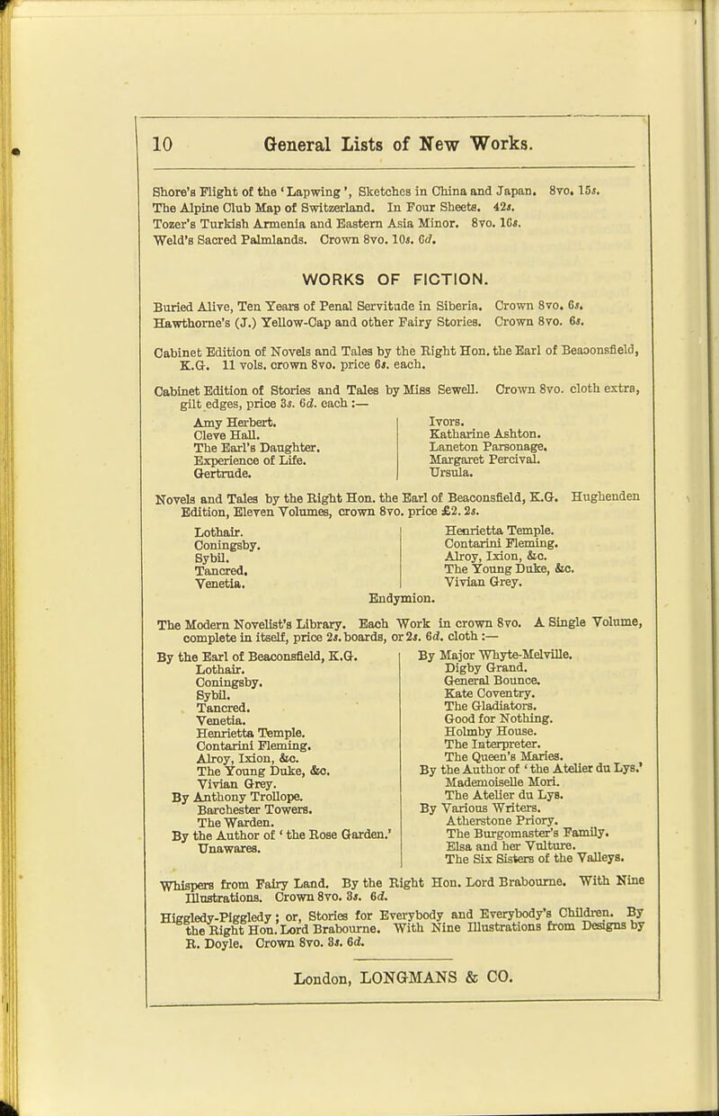 Shore's Flight of the ' Lapwing', Sketches in China and Japan. 8vo. \5s. The Alpine Club Map of Switzerland. In Four Sheets. 42«. Tozer's Turkish Armenia and Eastern Asia Minor. 8vo. IGs. Weld's Sacred Palmlands. Crown 8vo. 10s. Gd. WORKS OF FICTION. Buried Alive, Ten Years of Penal Servitude in Siberia. Crown Svo. 6*. Hawthorne's (J.) Yellow-Cap and other Fairy Stories. Crown Svo. 6*. Cabinet Edition of Kovels and Tales by the Eight Hon. the Earl of Beaoonsfield, K.G. 11 vols, crown Svo. price 6*. each. Cabinet Edition of Stories and Tales by Mies Sewell. Crown Svo. cloth extra, gilt edges, price Ss. Sd. each:— Amy Herbert. Ivors. Cleve Hall. Katharine Ashton. The Earl's Daughter. Laneton Parsonage, Experience of Life. (Jertrude. Margaret Percival. Ursula. Novels and Tales by the Right Hon. the Earl of Beaconsfield, K.Q-. Edition, Eleven Volumes, crown Svo. price £2.2*. Lothair. Henrietta Temple. Conlngsby. Contarini Fleming, Sybil. Alroy, Ixion^ &c Tancred, Venetia. Bndymion. Hughenden The Young Duke, &c. Vivian Grey. The Modern Novelist's Library. Each Work in crown Svo complete in itself, price 2*. boards, or 2*. Gd. cloth :— By Major Whyte-MelviUe. A Single Volume, By the Earl of Beaconsfield, K.G. Lothair. Coningsby, Sybil. Tancred. Venetia. Henrietta Temple. Contarini Fleming, Alroy, Ixion, &o. The Young Duke, &o. Vivian Grey. By Anthony TroUope. Barchester Towers. The Warden. By the Author of ' the Eose Garden.' Unawares. Digby Grand. General Bounce. Kate Coventry. The Gladiators. Good for Nothing. Holmby House. The Interpreter. The Queen's Maries. By the Author of ' the Atelier du Lys.' Mademoiselle Mori. The Atelier du Lys. By Various Writers. Atherstone Priory. The Burgomaster's Family. Elsa and her Vulture. The SLx Sisters of the Valleys. Whispers from Fairy Land. By the Eight Hon. Lord Braboume. With Nine Hlustrations. Crown Svo. 3*. 6d. Hieeledv-PiKKledy; or, Stories for Evei-ybody and Everybody's Children. By theEight Hon. Lord Brabourne. With Nine lUastrations from Designs by R. Doyle. Crown Svo. 3s. 6d.