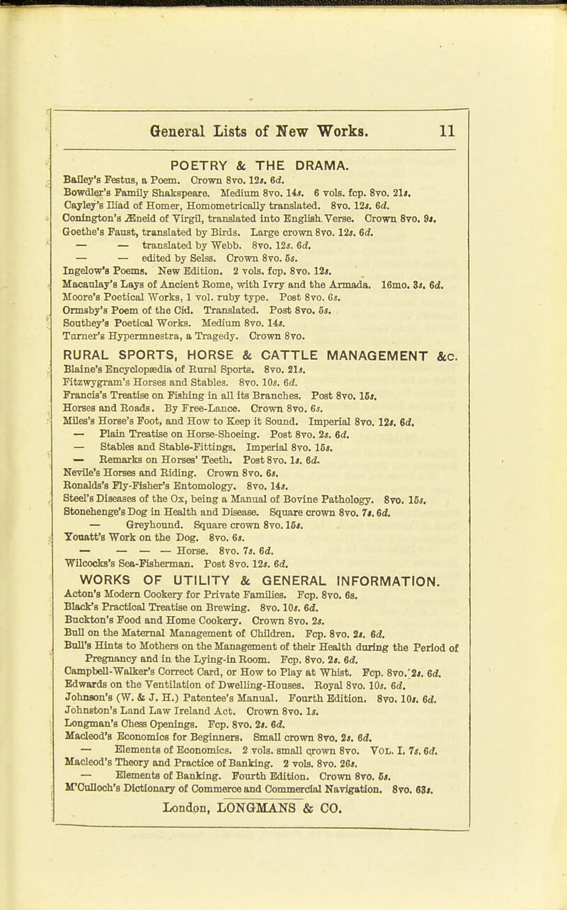 POETRY & THE DRAMA. Bailey's Festus, a Poem. Crown 8vo. lit, ed. BoWQler's Family Shakspeare. Medium 8vo. Us. 6 vols. fcp. 8to. 21<. Cayley's niad of Homer, Homometrically translated. Svo. 12j. 6d. I Conlngton'a ^neid of Virgil, translated into EngUsh. Verse. Crown Sto. 9/. Goethe's Faust, translated by Birds. Large crown 870.12*. 6d, — — translated by Webb. Svo. 12j. 6d. — — edited by Selss. Crown 8vo. 6i. Ingelow's Poems. New Edition. 2 vols. fcp. 8vo. 12<, Macaulay'B Lays of Ancient Rome, with Ivry and the Armada. 16mo. 3s, 6d. Moore's Poetical Works, 1 vol. ruby type. Post 8to. Gj. Ormsby's Poem of the Cid. Translated. Post Svo. 5s. Southey's Poetical Works. Medium Svo. 14j. Turner's Hypermnestra, a Tragedy. Crown Svo. RURAL SPORTS, HORSE &. CATTLE MANAGEMENT &C. Blaine's Encyclopeedia of Rural Sports. Svo. 21*. Fitzwygram's Horses and Stables. Svo. IQs. Gd. Francis's Treatise on Fishing in all its Branches. Post Svo, 15*. Horses and Roads. By Free-Lance. Crown Svo. 6*. Miles's Horse's Foot, and How to Keep it Sound. Imperial Svo. 12*. Sd, — Plain Treatise on Horse-Shoeing. Post Svo. 2*. 6d. — Stables and Stable-Fittings. Imperial Svo. 15*. — Remarks on Horses' Teeth. Post Svo. 1*. 6d. Nevile's Horses and Riding. Crown Svo. 6*. Ronalds's Ply-Fisher's Entomology. Svo. lis. , Steel's Diseases of the Ox, being a Manual of Bovine Pathology. Svo. 15*. Stonehenge's Dog in Health and Disease. Square crown Svo. 7*. 6d, — Greyhound. Square crown Svo. 16*. Yonatt's Work on the Dog. Svo. 6*. — — — — Horse. Svo. Is. 6d. Wiloocks's Sea-Fisherman. Post Svo. 12*. 6d. WORKS OF UTILITY & GENERAL INFORMATION. Acton's Modem Cookery for Private Families. Pep. Svo. 6s. Black's Practical Treatise on Brewing. Svo. 10*. 6d. Buckton's Food and Home Cookery. Crown Svo. 2*. Bull on the Maternal Management of Children. Fcp. Svo. 2*. 6d. BnU'B Hints to Mothers on the Management of their Health during the Period of Pregnancy and in the Lying-in Room. Fcp. Svo. 2*. ed. Campbell-Walker's Correct Card, or How to Play at Whist. Fcp. 8vo.'2*. 6d. Edwards on the Ventilation of DwelHng-Houses. Royal Svo. 10*. 6d. Johnson's (W. & J. H.) Patentee's Manual. Fourth Edition. Svo. 10*. 6d. Johnston's Land Law Ireland Act. Crown Svo. 1*. I Longman's Chess Openings. Fcp. Svo. 2*. 6d. Macleod's Economics for Beginners. Small crown Svo, 2*. 6d. — Elements of Economics. 2 vols, small o^own Svo. Vol. I. 7*. 6d, Macleod's Theory and Practice of Banking. 2 vols. Svo. 26*. — Elements of Banking. Fourth Edition. Crown Svo. 6*. ' M'Oulloch's Dictionary of Commerce and Commercial Navigation, Svo. 63*.