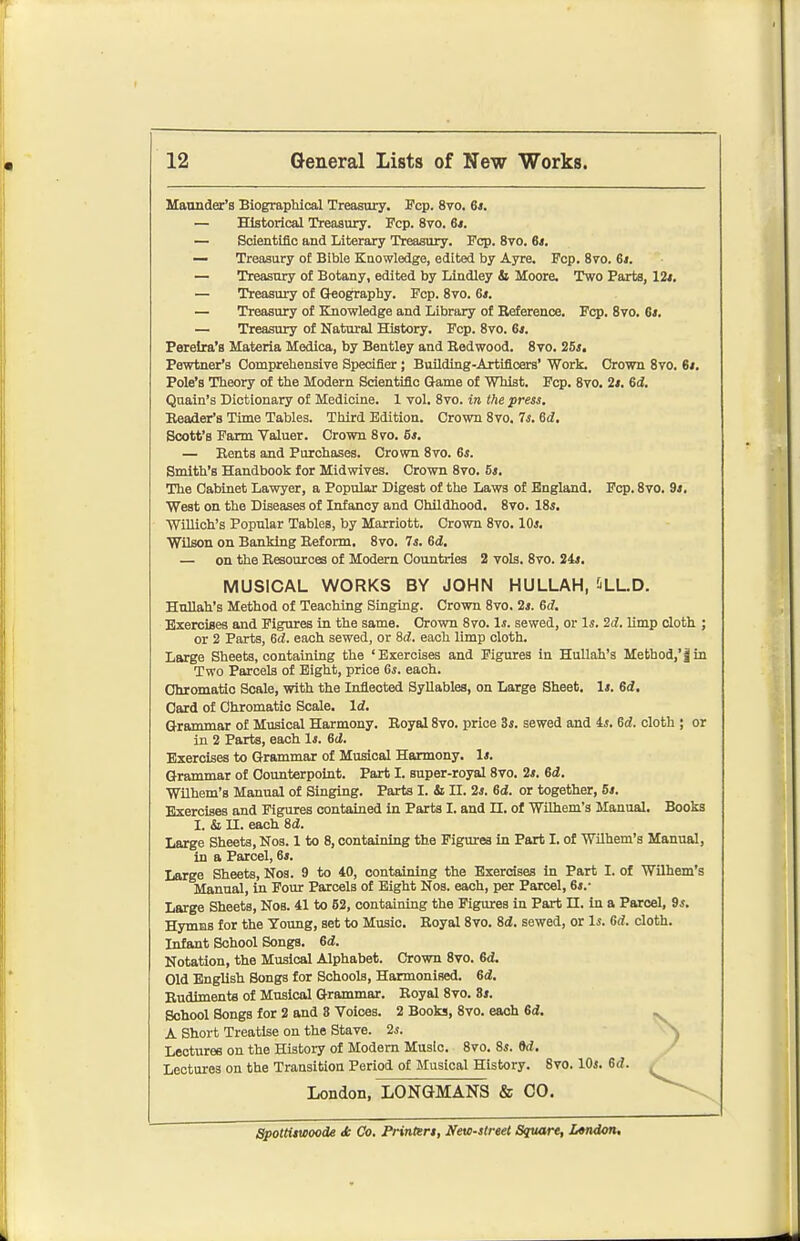 Mannder's BiograpUcal Treasury. Fcp. 8vo. 6>. Historical Treasury. Fcp. 8vo. St. Scientific and Literary Treasury. Fcp. 8vo. 6*. Treasury oE Bible Knowledge, edited by Ayre. Fcp. Svo. 61. Treasury of Botany, edited by Lindley & Moore. Two Farts, lit. Treasury of Orography. Fcp. Svo. 6*. Treasury of Knowledge and Library of Reference. Fop. Svo. 6t. Treasury of Natural History. Fcp. Svo. 6*. Perelra's Materia Medica, by Bentley and Redwood. Svo. 25*. Pewtner's Comprehensive Specifier; BuUding-Artifioers' Work. Crown Svo, 61. Pole's Theory of the Modern Scientific Game of Whist. Fcp. Svo. 2t, 6d, Quain's Dictionary of Medicine. 1 vol. Svo. in the press. Reader's Time Tables. Third Edition. Crown Svo. 7s. 6d. Scott's Farm Valuer. Crown Svo. 6*. — Rents and Purchases. Crown Svo. 6s. Smith's Handbook for Midwives. Crown Svo. Bs. The Cabinet Lawyer, a Popular Digest of the Laws of England. Fcp. Svo. 9i, West on the Diseases of Infancy and Childhood. Svo. l&s, Willich's Popular Tables, by Marriott. Crown Svo, 10s, Wilson on Banking Reform. Svo. 7s. 6d, — on the Resources of Modem Countries 2 vols. Svo. 24*. Hnllah's Method of Teaching Singing. Crown Svo. 2s. Gd, Exercises and Figures in the same. Orown Svo. Is. sewed, or Is. 2d. limp doth ; or 2 Parts, 62. each sewed, or Sd. each limp cloth. Large Sheets, containing the 'Exercises and Figures in HuUah's Method,'fin Two Parcels of Eight, price Gs. each. Chromatio Scale, with the Inflected Syllables, on Large Sheet. It. 6d, Card of Chromatio Scale. Idf. Grammar of Musical Harmony. Royal Svo. price St. sewed and 4j. Gd. cloth ; or in 2 Parts, each Is. Gd. Exercises to Grammar of Musical Harmony. 1*. Grammar of Counterpoint. Part I. super-royal Svo. 2*. Gd. Wilhem's Manual of Singing. Parts I. & II. 23. Gd. or together, 6*. Exercises and Figures contained In Parts I. and H. of Wilhem's Manual. Books I. & n. each 6d. Large Sheets, Nos. 1 to S, containing the Figures in Part I. of Wilhem's Manual, In a Parcel, 6>. Large Sheets, Noa. 9 to 40, containing the Exercises in Part I. of Wilhem's Manual, In Four Parcels of Bight Nos. each, per Parcel, 6t.- Large Sheets, Nos. 41 to 52, containing the Figures in Part II. in a Parcel, 9s. Hymas for the Young, set to Music. Royal Svo. Si. sewed, or Is. Gd. cloth. Infant School Songs. 6d!. Notation, the Musical Alphabet. Crown Svo. Gd. Old English Songs for Schools, Harmonised. Gd, Rudiments of Musical Grammar. Royal Svo. St. School Songs for 2 and 8 Voices. 2 Books, Svo. each 6d. A Short Treatise on the Stave. 2s. ^ Lectures on the History of Modem Music. Svo. Ss. M. / Lectures on the Transition Period of Musical History. Svo. lOi. Gd. . MUSICAL WORKS BY JOHN HULLAH, SLLD. London, LONGMANS & 00. Spottiiwoode <t Co. Printtrt, Nevo-strtet Sqttare, X,»ndon,