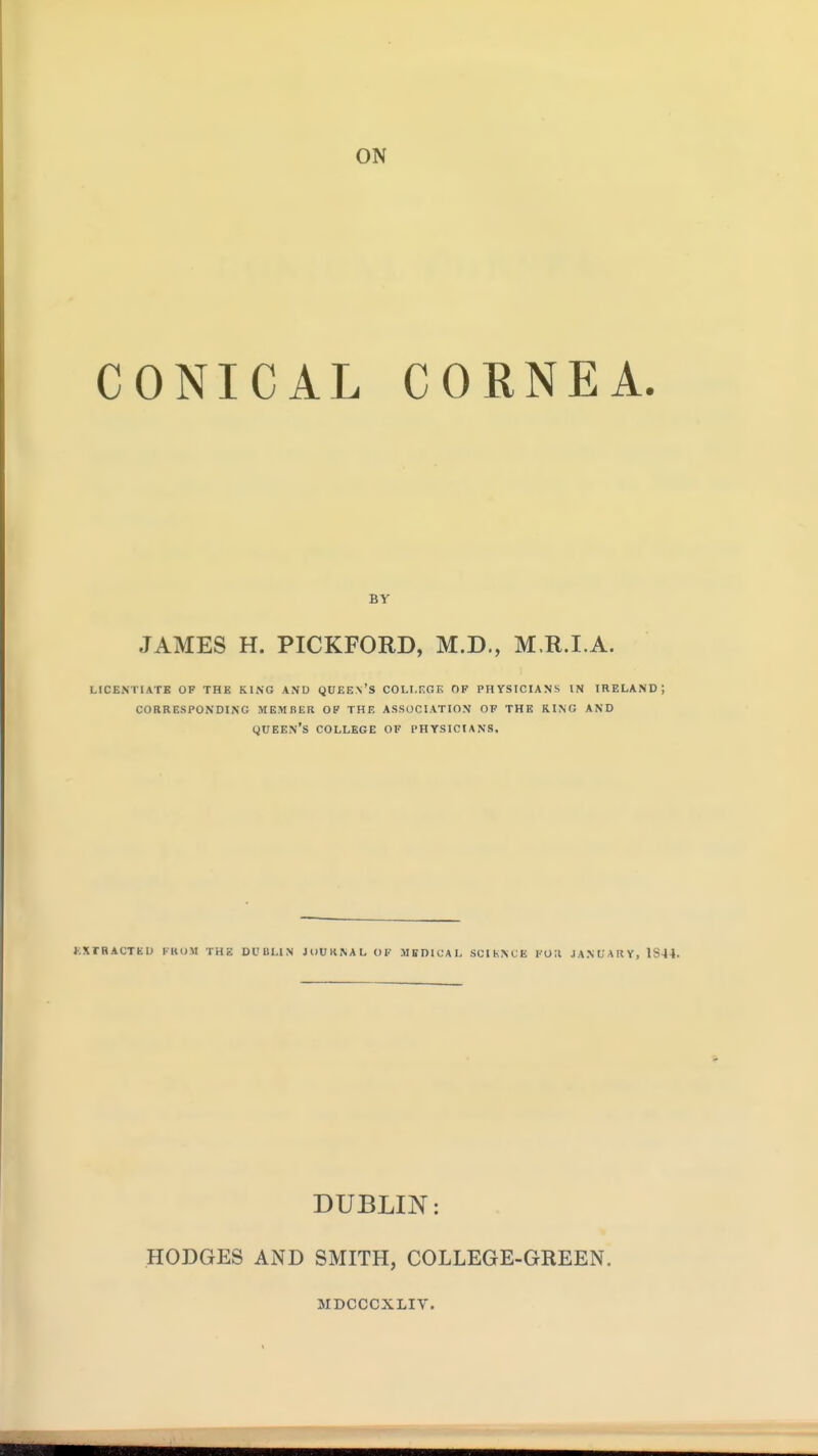 CONICAL CORNEA. BY JAMES H. PICKFORD, M.D., M.R.I.A. LICENTIATE OF THE KING ANO QUEE.n'S COLI.F.GE OP PHYSICIANS IN IRELAND; corresponding mbmiier op the association of the ring and queen's college of physicians. KXTRACTEU IKOM THE Dl'UHN JllUKNAI. OP MEDICAL SCIhNCE l'0;l JANUARY, 1S44. DUBLIN: HODGES AND SMITH, COLLEGE-GREEN. MDCCCXLIV.