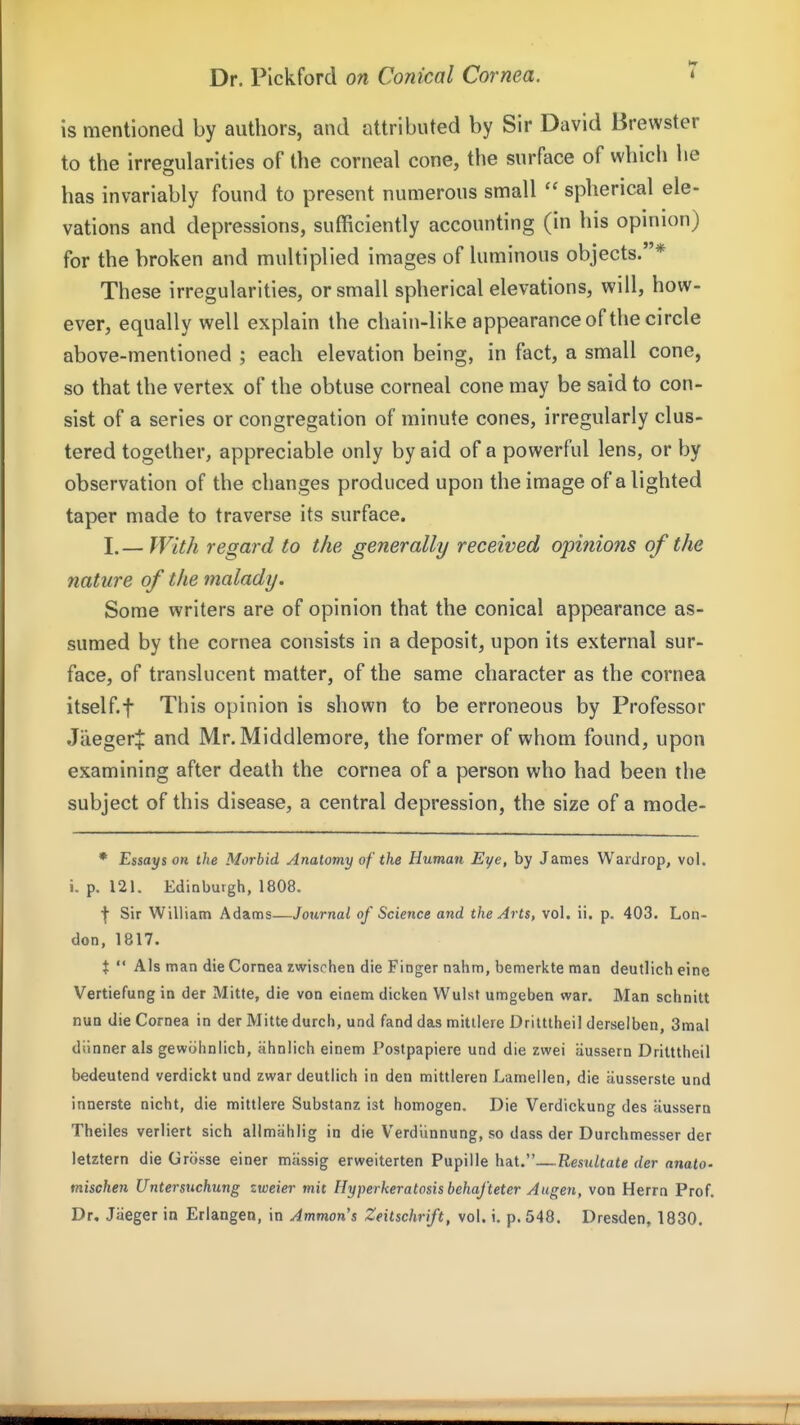 is mentioned by authors, and attributed by Sir David Brewster to the irregularities of the corneal cone, the surface of which he has invariably found to present numerous small spherical ele- vations and depressions, sufficiently accounting (in his opinion) for the broken and multiplied images of luminous objects.* These irregularities, or small spherical elevations, will, how- ever, equally well explain the chain-like appearanceof the circle above-mentioned ; each elevation being, in fact, a small cone, so that the vertex of the obtuse corneal cone may be said to con- sist of a series or congregation of minute cones, irregularly clus- tered together, appreciable only by aid of a powerful lens, or by observation of the changes produced upon the image of alighted taper made to traverse its surface. I.— With regard to the generally received opinions of the nature of the malady. Some writers are of opinion that the conical appearance as- sumed by the cornea consists in a deposit, upon its external sur- face, of translucent matter, of the same character as the cornea itself t This opinion is shown to be erroneous by Professor Jaeger:|: and Mr. Middlemore, the former of whom found, upon examining after death the cornea of a person who had been the subject of this disease, a central depression, the size of a mode- • Essays on the Morbid Anatomy of the Human Eye, by James Wardrop, vol. i. p. 121. Edinburgh, 1808. f Sir William Adams—Journal of Science and the Arts, vol. ii. p. 403. Lon- don, 1817. t  Als man die Cornea zwischen die Finger nahm, bemerkte man deutlich eine Vertiefung in der Mitte, die von einem dicken Wulst umgeben war. Man schnitt nun die Cornea in der Mitte durcli, und fand das mitllere Dritttheil derselben, 3mal diinner als gewiJIinlich, ahnlich einem Postpapiere und die zwei aussern Dritttheil bedeutend verdickt und zwar deutlich in den mittleren Lameilen, die ausserste und innerste nicht, die mittlere Substanz ist homogen. Die Verdickung des aussern Theiles verliert sich allmiihlig in die Verdiinnung, so dass der Durchmesser der letztern die Grosse einer miissig erweiterten Pupille hat.—Resultate der anatO' mischen Untersttchung zweier mit Hyperkeratosis behafteter Augen, von Herrn Prof. Dr. Jaeger in Eriangen, in Amman's Zeitschrift, vol. i, p. 548. Dresden, 1830.