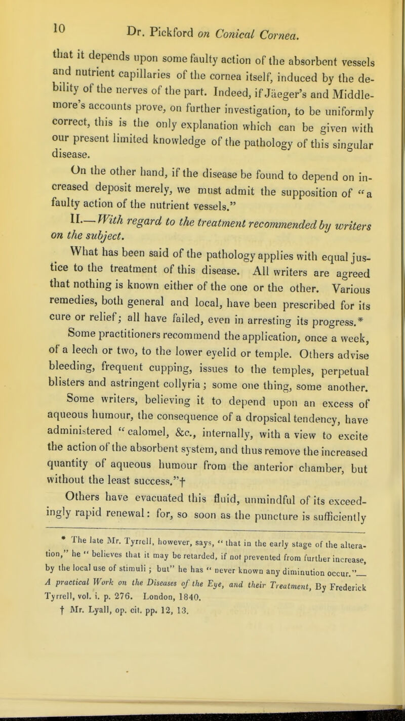 that it depends upon some faulty action of the absorbent vessels and nutrient capillaries of the cornea itself, induced by the de- bility of the nerves of the part. Indeed, if Jaeger's and Middle- more's accounts prove, on further investigation, to be uniformly correct, this is the only explanation which can be given with our present limited knowledge of the pathology of this singular disease. On the other hand, if the disease be found to depend on in- creased deposit merely, we must admit the supposition of a faulty action of the nutrient vessels. IL—With regard to the treatment recommended by writers on the subject. What has been said of the pathology applies with equal jus- tice to the treatment of this disease. All writers are agreed that nothing is known either of the one or the other. Various remedies, both general and local, have been prescribed for its cure or relief; all have failed, even in arresting its progress.* Some practitioners recommend the application, once a week, of a leech or two, to the lower eyelid or temple. Others advise bleeding, frequent cupping, issues to the temples, perpetual blisters and astringent collyria; some one thing, some another. Some writers, believing it to depend upon an excess of aqueous humour, the consequence of a dropsical tendency, have administered  calomel, &c., internally, with a view to excite the action of the absorbent system, and thus remove the increased quantity of aqueous humour from the anterior chamber, but without the least success.f Others have evacuated this fluid, unmindful of its exceed- ingly rapid renewal: for, so soon as the puncture is sufficiently * The late Mr. Tyrrell, however, says,  ihat in the early stage of the altera- tion, he  believes that it may be retarded, if not prevented from further increase, by the local use of stimuli ; but he has  never known any diminution occur.-! A practical Work on the Diseases of the Eye, and their Treatment, By Frederick Tyrrell, vol. i. p. 276. London, 1840.