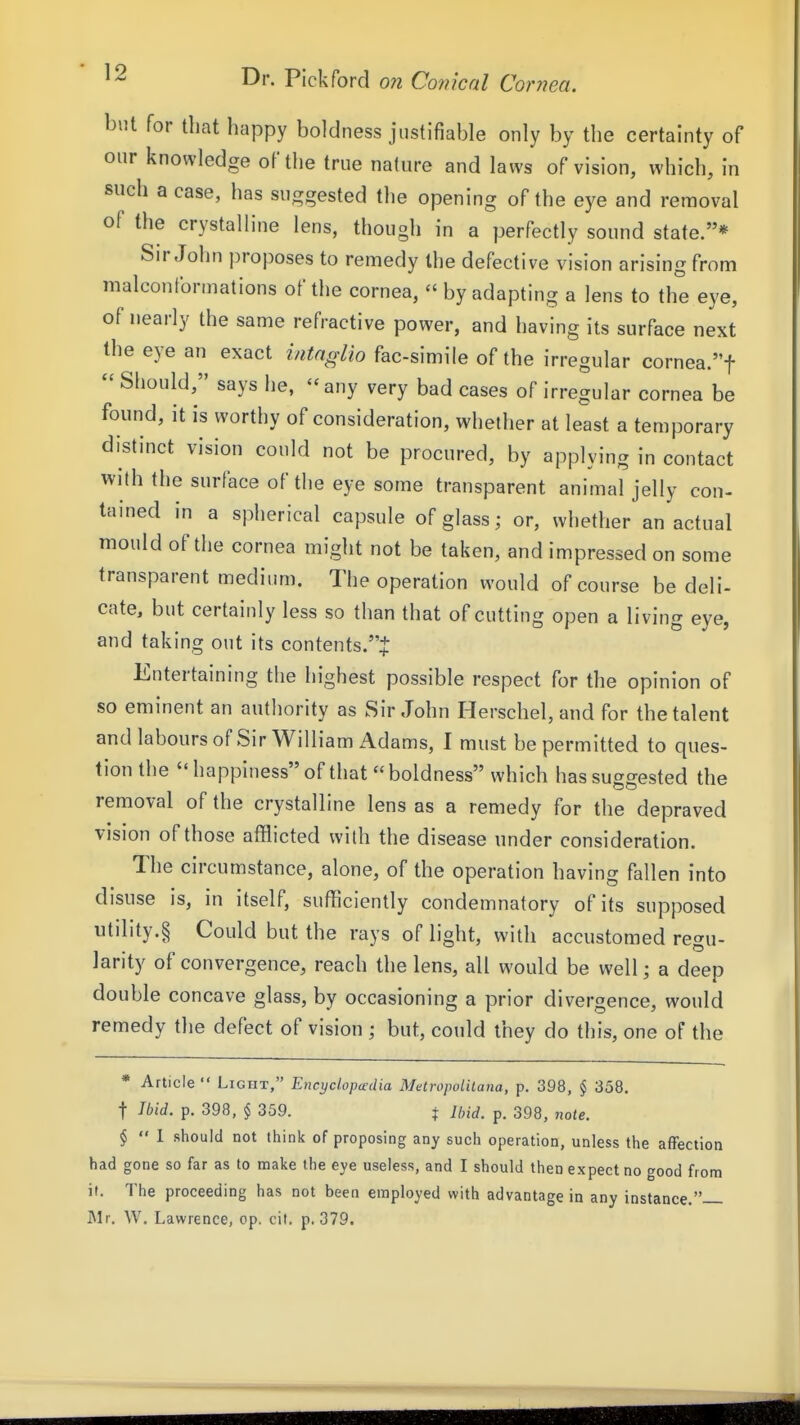 but for that happy boldness justifiable only by the certainty of our knowledge of the true nature and laws of vision, which, in such a case, has suggested the opening of the eye and removal of the crystalline lens, though in a perfectly sound state.* Sir John proposes to remedy the defective vision arising from malconformations of the cornea, « by adapting a lens to the eye, of nearly the same refractive power, and having its surface next the eye an exact intnglio fac-simile of the irregular cornea.t  Should, says he,  any very bad cases of irregular cornea be found, it is worthy of consideration, whether at least a temporary distinct vision could not be procured, by applying in contact with the surface of the eye some transparent animal jelly con- tained in a spherical capsule of glass; or, whether an actual mould of the cornea might not be taken, and impressed on some transparent medium. The operation would of course be deli- cate, but certainly less so than that of cutting open a living eye, and taking out its contents.''^ Entertaining the highest possible respect for the opinion of so eminent an authority as Sir John Herschel, and for the talent and labours of Sir William Adams, I must be permitted to ques- tion the happiness of that boldness which has suggested the removal of the crystalline lens as a remedy for the depraved vision of those afflicted with the disease under consideration. The circumstance, alone, of the operation having fallen into disuse is, in itself, sufficiently condemnatory of its supposed utility.§ Could but the rays of light, with accustomed regu- larity of convergence, reach the lens, all would be well; a deep double concave glass, by occasioning a prior divergence, would remedy the defect of vision ; but, could they do this, one of the * Article  Light, Encyclopedia Metropolilana, p. 398, § 358. t Ibid. p. 398, § 359. i Ibid. p. 398, note. §  I should not think of proposing any such operation, unless the affection had gone so far as to make the eye useless, and I should then expect no good from i(. The proceeding has not been employed with advantage in any instance. Mr. W. Lawrence, op. cit. p. 379.