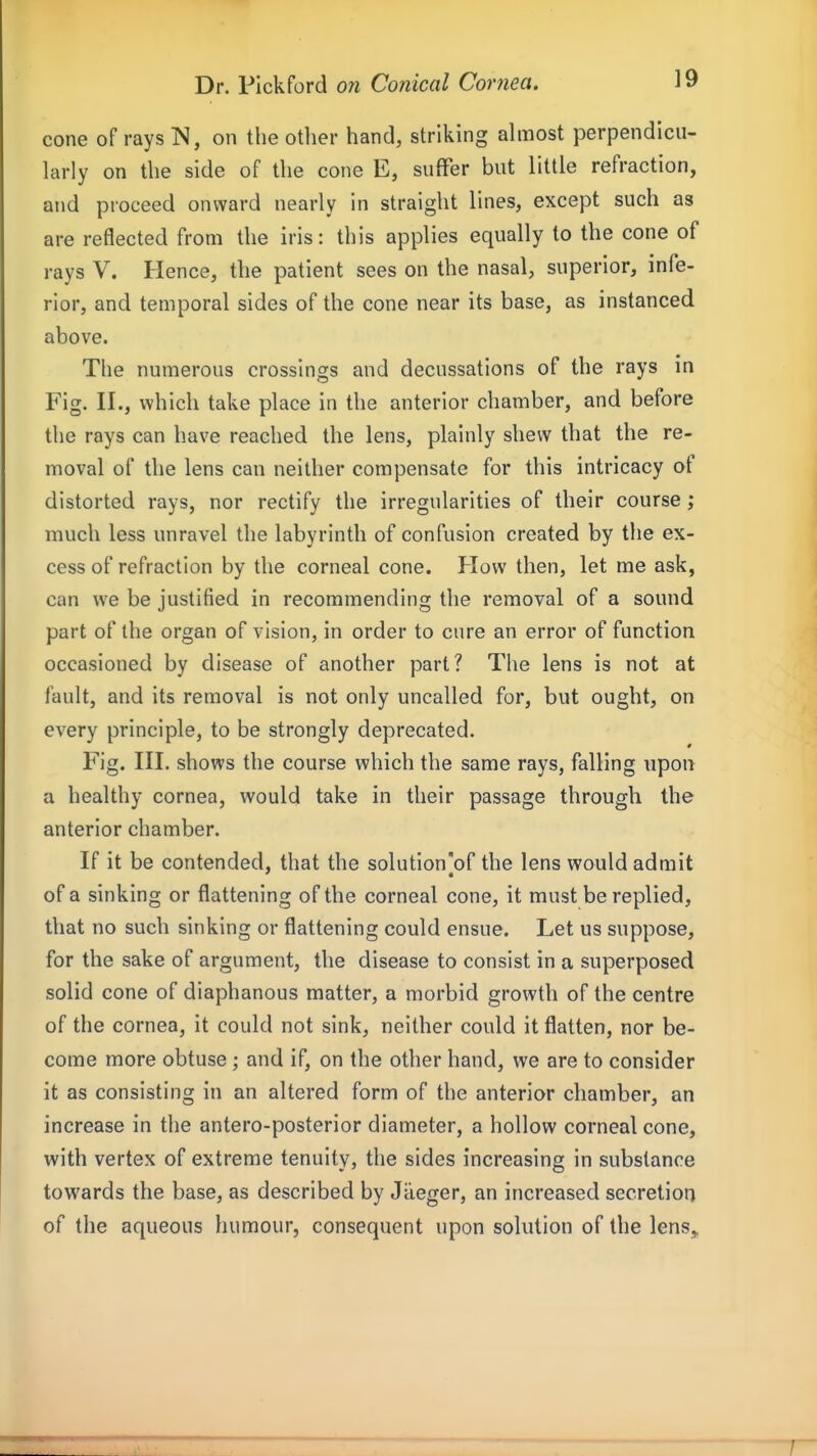 cone of rays IS, on the other hand, striking ahuost perpendicu- larly on the side of the cone E, suffer but little refraction, and proceed onward nearly in straight lines, except such as are reflected from the iris: this applies equally to the cone of rays V. Hence, the patient sees on the nasal, superior, infe- rior, and temporal sides of the cone near its base, as instanced above. The numerous crossings and decussations of the rays in Fig. II., which take place in the anterior chamber, and before tlie rays can have reached the lens, plainly shew that the re- moval of the lens can neither compensate for this intricacy of distorted rays, nor rectify the irregularities of their course; much less unravel the labyrinth of confusion created by the ex- cess of refraction by the corneal cone. How then, let me ask, can we be justified in recommending the removal of a sound part of the organ of vision, in order to cure an error of function occasioned by disease of another part? The lens is not at fault, and its removal is not only uncalled for, but ought, on every principle, to be strongly deprecated. Fig. III. shows the course which the same rays, falling upon a healthy cornea, would take in their passage through the anterior chamber. If it be contended, that the solution'of the lens would admit of a sinking or flattening of the corneal cone, it must be replied, that no such sinking or flattening could ensue. Let us suppose, for the sake of argument, the disease to consist in a superposed solid cone of diaphanous matter, a morbid growth of the centre of the cornea, it could not sink, neither could it flatten, nor be- come more obtuse ; and if, on the other hand, we are to consider it as consisting in an altered form of the anterior chamber, an increase in the antero-posterior diameter, a hollow corneal cone, with vertex of extreme tenuity, the sides increasing in substance towards the base, as described by Jaeger, an increased secretion of the aqueous humour, consequent upon solution of the lens„