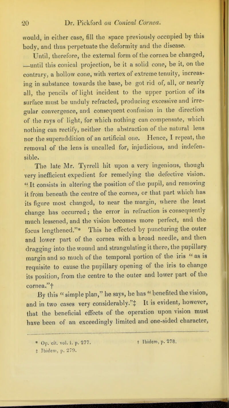 would, in either case, fill the space previously occupied by this body, and thus perpetuate the deformity and the disease. Until, therefore, the external form of the cornea be changed, until this conical projection, be it a solid cone, be it, on the contrary, a hollow cone, with vertex of extreme tenuity, increas- ing in substance towards the base, be got rid of, all, or nearly all, the pencils of light incident to the upper portion of its surface must be unduly refracted, producing excessive and irre- gular convergence, and consequent confusion in the direction of the rays of light, for which nothing can compensate, which nothing can rectify, neither the abstraction of the natural lens nor the superaddition of an artificial one. Hence, I repeat, the removal of the lens is uncalled for, injudicious, and indefen- sible. The late Mr. Tyrrell hit upon a very ingenious, though very inefficient expedient for remedying the defective vision. Mit consists in altering the position of the pupil, and removing it from beneath the centre of the cornea, or that part which has its figure most changed, to near the margin, where the least change has occurred; the error in refraction is consequently much lessened, and the vision becomes more perfect, and the focus lengthened.* This he eflfected by puncturing the outer and lower part of the cornea with a broad needle, and then dragging into the wound and strangulating it there, the pupillary margin and so much of the temporal portion of the iris  as is requisite to cause the pupillary opening of the iris to change its position, from the centre to the outer and lower part of the cornea.t By this  simple plan, he says, he has  benefited the vision, and in two cases very considerably.i It is evident, however, that the beneficial effects of the operation upon vision must have been of an exceedingly limited and one-sided character. • Op. cit. vol. i. p. 277. t Ibidem, p. 279. t Tbiclem, p. 278.