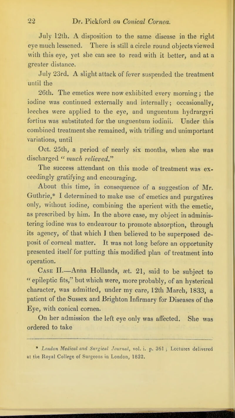 July I2th. A disposition to the same disease in the right eye much lessened. There is still a circle round objects viewed with this eye, yet she can see to read with it better, and at a greater distance. July 23rd. A slight attack of fever suspended the treatment until the 26th. The emetics were now exhibited every morning; the iodine was continued externally and internally; occasionally, leeches were applied to the eye, and unguentum hydrargyri fortius was substituted for the unguentum iodinii. Under this combined treatment she remained, with trifling and unimportant variations, until Oct. 25th, a period of nearly six months, when she was discharged much relieved.''* The success attendant on this mode of treatment was ex- ceedingly gratifying and encouraging. About this time, in consequence of a suggestion of Mr. Guthrie,* I determined to make use of emetics and purgatives only, without iodine, combining the aperient with the emetic, as prescribed by him. In the above case, my object in adminis- tering iodine was to endeavour to promote absorption, through its agency, of that which I then believed to be superposed de- posit of corneal matter. It was not long before an opportunity presented itself for putting this modified plan of treatment into operation. Case II—Anna Hollands, aet. 21, said to be subject to  epileptic fits,*' but which were, more probably, of an hysterical character, was admitted, under my care, 12th March, 1833, a patient of the Sussex and Brighton Infirmary for Diseases of the Eye, with conical cornea. On her admission the left eye only was affected. She was ordered to take • London Medical and Surgical Journal, vol. i. p. 361 , Lectures delivered at the Royal College of Surgeons in London, 1832.
