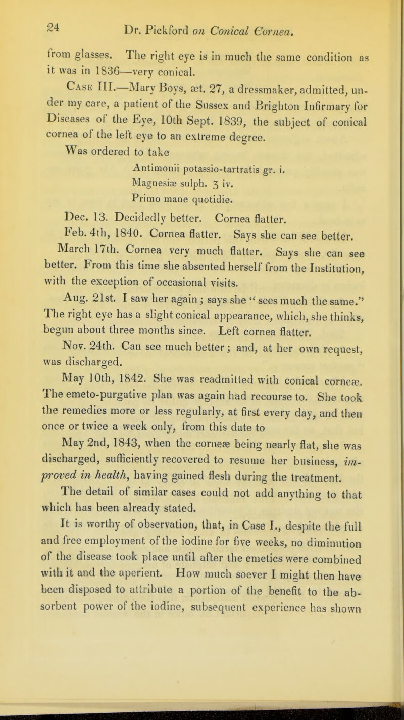 from glasses. The right eye is in much the same condition as it was in 183G—very conical. Case III.—Mary Boys, set. 27, a dressmaker, admitted, un- der my care, a patient of the Sussex and Brighton Infirmary for Diseases of the Eye, 10th Sept. 1839, the subject of conical cornea of the left eye to an extreme degree. Was ordered to take Antirnonii potassio-tartratis gr. i. Magnesiae sulph. 5 iv. Primo mane quotidie. Dec. 13. Decidedly better. Cornea flatter. Feb. 4th, 1840. Cornea flatter. Says she can see better. March 17th. Cornea very much flatter. Says she can see better. From this time she absented herself from the Institution, with the exception of occasional visits. Aug. 21st. I saw her again ; says she sees much the same. The right eye has a slight conical appearance, which, she thinks, begun about three months since. Left cornea flatter. Nov. 24th. Can see much better; and, at her own request, was discharged. May 10th, 1842. She was readmitted with conical cornese. The emeto-purgative plan was again had recourse to. She took the remedies more or less regularly, at first every day, and then once or twice a week only, from this date to May 2nd, 1843, when the corneee being nearly flat, she was discharged, sufficiently recovered to resume her business, im- proved in health, having gained flesh during the treatment. The detail of similar cases could not add anything to that which has been already stated. It is worthy of observation, that, in Case I., despite the full and free employment of the iodine for five weeks, no diminution of the disease took place until after the emetics were combined with it and the aperient. How much soever I might then have been disposed to attribute a portion of the benefit to the ab- sorbent power of the iodine, subsequent experience has shown