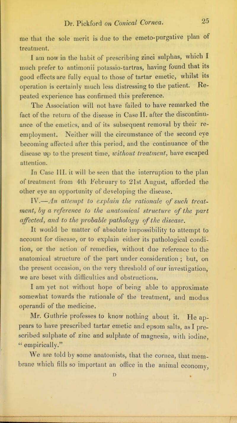 me that the sole merit is due to the emeto-purgative plan of treatment. I am now in the habit of prescribing zinci sulphas, which I much prefer to antimonii potassio-tartras, having found that its good effects are fully equal to those of tartar emetic, whilst its operation is certainly much less distressing to the patient. Re- peated experience has confirmed this preference. The Association will not have failed to have remarked the fact of the return of the disease in Case 11. after the discontinu- ance of the emetics, and of its subsequent removal by their re- employment. Neither will the circumstance of the second eye becoming affected after this period, and the continuance of the disease u^) to the present time, without treatment, have escaped attention. In Case III. it will be seen that the interruption to the plan of treatment from 4th February to 21st August, afforded the other eye an opportunity of developing the disease. IV.—An attempt to explain the rationale of such treat- ment, by a reference to the anatomical structure of the part affected, and to the probable pathology of the disease. It would be matter of absolute impossibility to attempt to account for disease, or to explain either its pathological condi- tion, or the action of remedies, without due reference to the anatomical structure of the part under consideration ; but, on the present occasion, on the very threshold of our investigation, we are beset with difficulties and obstructions. I am yet not without hope of being able to approximate somewhat towards the rationale of the treatment, and modus operandi of the medicine. Mr. Guthrie professes to know nothing about it. He ap- pears to have prescribed tartar emetic and epsom salts, as I pre- scribed sulphate of zinc and sulphate of magnesia, with iodine, empirically. We are told by some anatomists, that the cornea, that mem- brane which fills so important an office in the animal economy, D