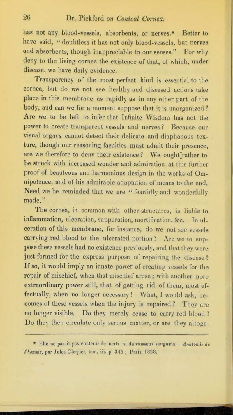 has not any blood-vessels, absorbents, or nerves.* Better to have said, '* doubtless it has not onlv blood-vessels, but nerves and absorbents, though inappreciable to our senses. For why deny to the living cornea the existence of that, of which, under disease, we have daily evidence. Transparency of the most perfect kind is essential to the cornea, but do we not see healthy and diseased actions take place in this membrane as rapidly as in any other part of the body, and can we for a moment suppose that it is unorganized ? Are we to be left to infer that Infinite Wisdom has not the power to create transparent vessels and nerves ? Because our visual organs cannot detect their delicate and diaphanous tex- ture, though our reasoning faculties must admit their presence, are we therefore to deny their existence ? We ought'rather to be struck with increased wonder and admiration at this further proof of beauteous and harmonious design in the works of Om- nipotence, and of his admirable adaptation of means to the end. Need we be reminded that we are  fearfully and wonderfully made. The cornea, in common with other structures, is liable to inflammation, ulceration, suppuration, mortification, &c. In ul- ceration of this membrane, for instance, do we not see vessels carrying red blood to the ulcerated portion ? Are we to sup- pose these vessels had no existence previously, and that they were just formed for the express purpose of repairing the disease? If so, it would imply an innate power of creating vessels for the repair of mischief, when that mischief arose ; with another more extraordinary power still, that of getting rid of them, most ef- fectually, when no longer necessary ! What, I would ask, be- comes of these vessels when the injury is repaired ? They are no longer visible. Do they merely cease to carry red blood ? Do they then circulate only serous matter, or are they altoge- * EUe ne parait pas contenir de nerfs ni de vaisseux sanguins A7iatoviie de Vhomme, par Jules Cloquet, torn, iii. p, 345 ; Paris, 1828.