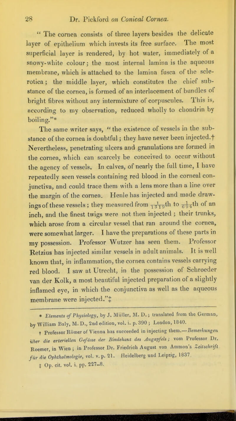  The cornea consists of three layers besides the delicate layer of epithelium which invests its free surface. The most superficial layer is rendered, by hot water, immediately of a snowy-white colour; the most internal lamina is the aqueous membrane, which is attached to the lamina fusca of the scle- rotica ; the middle layer, which constitutes the chief sub- stance of the cornea, is formed of an interlacement of bundles of bright fibres without any intermixture of corpuscules. This is, according to my observation, reduced wholly to chondrin by boiling.* The same writer says,  the existence of vessels in the sub- stance of the cornea is doubtful; they have never been injected.f Nevertheless, penetrating ulcers and granulations are formed in the cornea, which can scarcely be conceived to occur without the agency of vessels. In calves, of nearly the full time, I have repeatedly seen vessels containing red blood in the corneal con- junctiva, and could trace them with a lens more than a line over the margin of the cornea. Henie has injected and made draw- ings of these vessels ; they measured from i^\-gth to o^g^th of an inch, and the finest twigs were not then injected ; their trunks, which arose from a circular vessel that ran around the cornea, were somewhat larger. I have the preparations of these parts in my possession. Professor Wutzer has seen them. Professor Retzius has injected similar vessels in adult animals. It is well known that, in inflammation, the cornea contains vessels carrying red blood. I saw at Utrecht, in the possession of Schroeder van der Kolk, a most beautiful injected preparation of a slightly inflamed eye, in which the conjunctiva as well as the aqueous membrane were injected.J • Elements of Physiology, by J. Miiller, M. D.; translated from the German, by William Baly, M. D., 2nd edition, vol. i. p. 390 ; London, 1840. t Professor Romer of Vienna has succeeded in injecting Ihem.—Bemerkungen uber die arteriellen Gefdsse der Bindehaut des Angapfels; vom Professor Dr. Roemer, in Wien ; in Professor Dr. Friedrich August von Ammon's Zeitschrift fiir die Ophthalmologie, vol. v. p. 21. Heidelberg und Leipzig, 1837. X Op. cit. vol. i pp. 227-8.