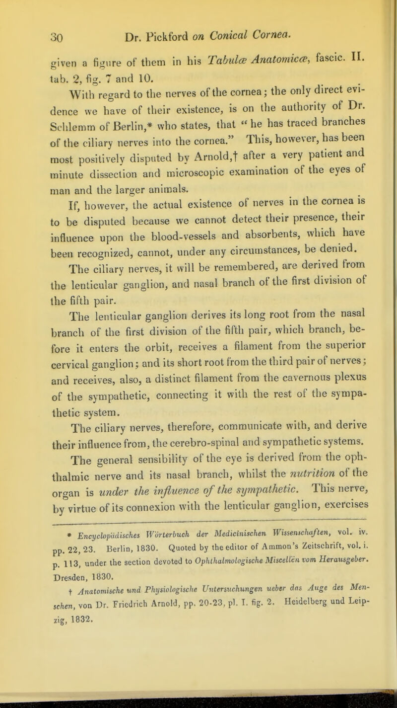 a'wen a figure of them in his TabulcB Anatomia^, fascic. II. tab. 2, fig. 7 and 10. With regard to the nerves of the cornea; the only direct evi- dence we have of their existence, is on the authority of Dr. Sclilemm of Berlin,* who states, that  he has traced branches of the ciliary nerves into the cornea. This, however, has been most positively disputed by Arnold,t after a very patient and minute dissection and microscopic examination of the eyes of man and the larger animals. If, however, the actual existence of nerves in the cornea is to be disputed because we cannot detect their presence, their influence upon the blood-vessels and absorbents, which have been recognized, cannot, under any circumstances, be denied. The ciliary nerves, it will be remembered, are derived from the lenticular ganglion, and nasal branch of the first division of the fifth pair. The lenticular ganglion derives its long root from the nasal branch of the first division of the fifth pair, which branch, be- fore it enters the orbit, receives a filament from the superior cervical ganglion; and its short root from the third pair of nerves; and receives, also, a distinct filament from the cavernous plexus of the sympathetic, connecting it with the rest of the sympa- thetic system. The ciliary nerves, therefore, communicate with, and derive their influence from, the cerebro-spinal and sympathetic systems. The general sensibility of the eye is derived from the oph- thalmic nerve and its nasal branch, whilst the nutrition of the organ is under the influence of the sympathetic. This nerve, by virtue of its connexion with the lenticular ganglion, exercises • EncyclofUisches Worterbuch der Medkinischen Whsenicliaften, vol. iv, pp. 22, 23. Berlin, 1830. Quoted by the editor of Ammon's Zeitschrift, vol. i. p. 113, under the section devoted to Ophlhalmologische MisceUen vom Uerausgeber. Dresden, 1830. t Anatomische und Physiologische Untenuchmgen ueber das Auge des Men- schen, von Dr. Friedrich Arnold, pp. 20-23, pi. T. fig. 2. Heidelberg und Leip- zig, 1832.