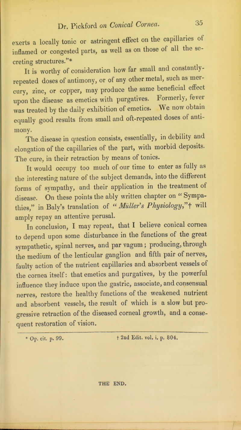 exerts a locally tonic or astringent effect on the capillaries of inflamed or congested parts, as well as on those of all the se- creting structures.* It is worthy of consideration how far small and constantly- repeated doses of antimony, or of any other metal, such as mer- cury, zinc, or copper, may produce the same beneficial effect upon the disease as emetics with purgatives. Formerly, fever was treated by the daily exhibition of emetics. We now obtain equally good results from small and oft-repeated doses of anti- mony. The disease in question consists, essentially, in debility and elongation of the capillaries of the part, with morbid deposits. The cure, in their retraction by means of tonics. It would occupy too much of our time to enter as fully as the interesting nature of the subject demands, into the different forms of sympathy, and their application in the treatment of disease. On these points the ably written chapter on  Sympa- thies, in Baly's translation of  MuUer's Physiology,f will amply repay an attentive perusal. In conclusion, I may repeat, that I believe conical cornea to depend upon some disturbance in the functions of the great sympathetic, spinal nerves, and par vagum ; producing, through the medium of the lenticular ganglion and fifth pair of nerves, faulty action of the nutrient capillaries and absorbent vessels of the cornea itself: that emetics and purgatives, by the powerful influence they induce upon the gastric, associate, and consensual nerves, restore the healthy functions of the weakened nutrient and absorbent vessels, the result of which is a slow but pro- gressive retraction of the diseased corneal growth, and a conse- quent restoration of vision. * Op. cit. p. 99. t 2nd Edit, vol, i. p. 804. THE END.