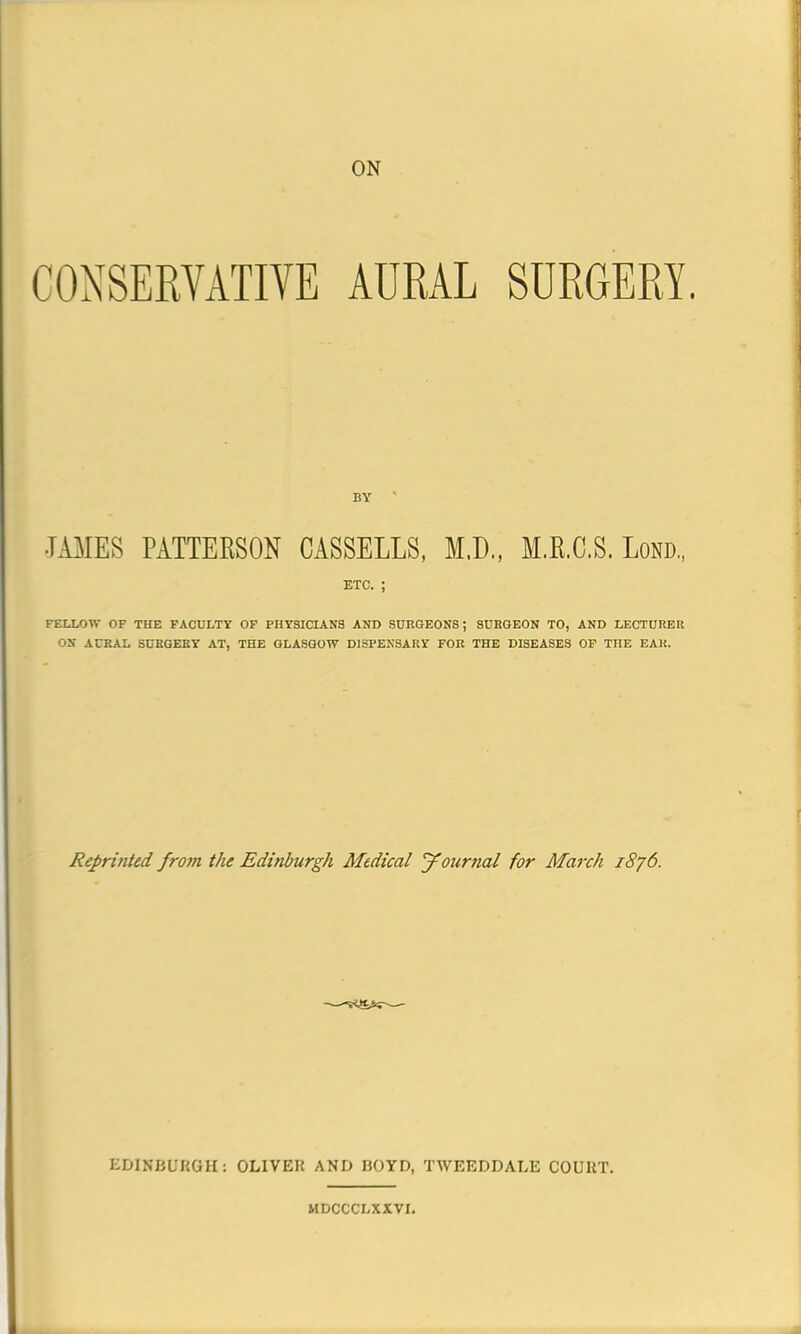 ON CONSERVATIVE AURAL SURGERY. •TAMES PATTEBSON CASSELLS, M.D., M.R.C.S. Loro., etc. ; FELLOW OF THE FACULTY OF PHYSICIANS AND SURGEONS; SURGEON TO, AND LECTURER ON AURAL SURGERY AT, THE GLASGOW DISPENSARY FOR THE DISEASES OF THE EAR. Reprinted from the Edinburgh Medical Journal for March 1876. EDINBURGH: OLIVER AND BOYD, TWEEDDALE COURT. MDCCCLXXVI.