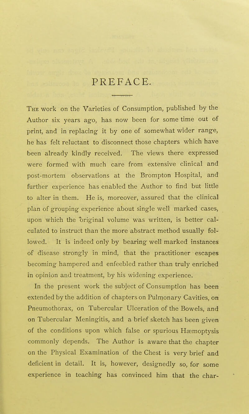 PREFACE. The work on the Varieties of Consumption, published by the Author six years ago, has now been for some time out of print, and in replacing- it by one of somewhat wider range, he has felt reluctant to disconnect those chapters which have been already kindly received. The views there expressed were formed with much care from extensive clinical and post-mortem observations at the Brompton Hospital, and further experience has enabled the Author to find but little to alter in them. He is, moreover, assured that the clinical plan of grouping experience about single well marked cases, upon which the original volume was written, is better cal- culated to instruct than the more abstract method usually fol- lowed. It is indeed only by bearing well marked instances of disease strongly in mind, that the practitioner escapes becoming hampered and enfeebled rather than truly enriched in opinion and treatment, by his widening experience. In the present work the subject of Consumption has been extended by the addition of chapters on Pulmonary Cavities, on Pneumothorax, on Tubercular Ulceration of the Bowels, and on Tubercular Meningitis, and a brief sketch has been given of the conditions upon which false or spurious Haemoptysis commonly depends. The Author is aware that the chapter on the Physical Examination of the Chest is very brief and deficient in detail. It is, however, designedly so, for some experience in teaching has convinced him that the char-