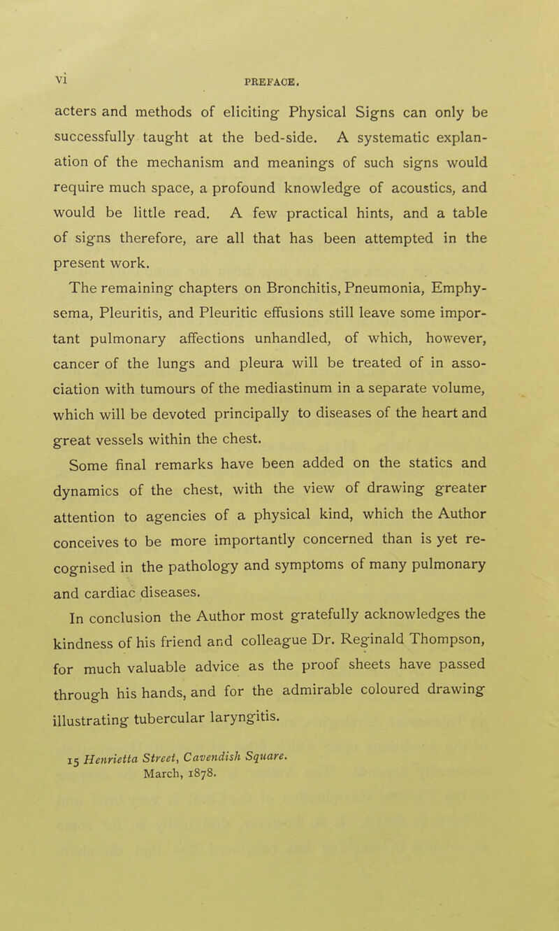 acters and methods of eliciting Physical Signs can only be successfully taught at the bed-side. A systematic explan- ation of the mechanism and meanings of such signs would require much space, a profound knowledge of acoustics, and would be little read. A few practical hints, and a table of signs therefore, are all that has been attempted in the present work. The remaining chapters on Bronchitis, Pneumonia, Emphy- sema, Pleuritis, and Pleuritic effusions still leave some impor- tant pulmonary affections unhandled, of which, however, cancer of the lungs and pleura will be treated of in asso- ciation with tumours of the mediastinum in a separate volume, which will be devoted principally to diseases of the heart and great vessels within the chest. Some final remarks have been added on the statics and dynamics of the chest, with the view of drawing greater attention to agencies of a physical kind, which the Author conceives to be more importantly concerned than is yet re- cognised in the pathology and symptoms of many pulmonary and cardiac diseases. In conclusion the Author most gratefully acknowledges the kindness of his friend and colleague Dr. Reginald Thompson, for much valuable advice as the proof sheets have passed through his hands, and for the admirable coloured drawing illustrating tubercular laryngitis. 15 Henrietta Street, Cavendish Square. March, 1878.