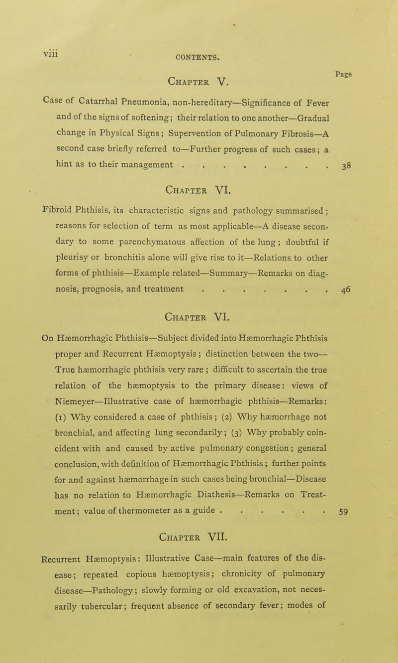 Page Chapter V. Case of Catarrhal Pneumonia, non-hereditary—Significance of Fever and of the signs of softening; their relation to one another—Gradual change in Physical Signs; Supervention of Pulmonary Fibrosis—A second case briefly referred to—Further progress of such cases; a hint as to their management 38 Chapter VI. Fibroid Phthisis, its characteristic signs and pathology summarised ; reasons for selection of term as most applicable—A disease secon- dary to some parenchymatous affection of the lung; doubtful if pleurisy or bronchitis alone will give rise to it—Relations to other forms of phthisis—Example related—Summary—Remarks on diag- nosis, prognosis, and treatment 46 Chapter VI. On Hemorrhagic Phthisis—Subject divided into Hemorrhagic Phthisis proper and Recurrent Haemoptysis ; distinction between the two— True hemorrhagic phthisis very rare ; difficult to ascertain the true relation of the hemoptysis to the primary disease: views of Niemeyer—Illustrative case of hemorrhagic phthisis—Remarks: (1) Why considered a case of phthisis; (2) Why hemorrhage not bronchial, and affecting lung secondarily; (3) Why probably coin- cident with and caused by active pulmonary congestion; general conclusion, with definition of Hemorrhagic Phthisis ; further points for and against hemorrhage in such cases being bronchial—Disease has no relation to Hemorrhagic Diathesis—Remarks on Treat- ment ; value of thermometer as a guide 59 Chapter VII. Recurrent Hemoptysis: Illustrative Case—main features of the dis- ease ; repeated copious hemoptysis; chronicity of pulmonary disease—Pathology; slowly forming or old excavation, not neces- sarily tubercular; frequent absence of secondary fever; modes of