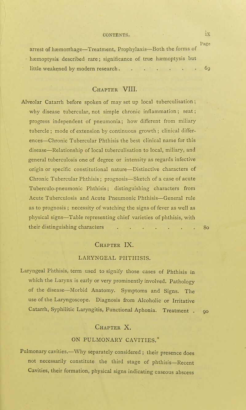 Page arrest of haemorrhage—Treatment, Prophylaxis—Both the forms of - haemoptysis described rare; significance of true haemoptysis but little weakened by modern research. . . ' . . • .69 Chapter VIII. Alveolar Catarrh before spoken of may set up local tuberculisation; why disease tubercular, not simple chronic inflammation; seat; progress independent of pneumonia; how different from miliary tubercle ; mode of extension by continuous growth ; clinical differ- ences—Chronic Tubercular Phthisis the best clinical name for this disease—Relationship of local tuberculisation to local, miliary, and general tuberculosis one of degree or intensity as regards infective origin or specific constitutional nature—Distinctive characters of Chronic Tubercular Phthisis ; prognosis—Sketch of a case of acute Tuberculo-pneumonic Phthisis; distinguishing characters from Acute Tuberculosis and Acute Pneumonic Phthisis—General rule as to prognosis ; necessity of watching the signs of fever as well as physical signs—Table representing chief varieties of phthisis, with their distinguishing characters 80 Chapter IX. LARYNGEAL PHTHISIS. Laryngeal Phthisis, term used to signify those cases of Phthisis in which the Larynx is early or very prominently involved. Pathology of the disease—Morbid Anatomy. Symptoms and Signs. The use of the Laryngoscope. Diagnosis from Alcoholic or Irritative Catarrh, Syphilitic Laryngitis, Functional Aphonia. Treatment . 90 Chapter X. ON PULMONARY CAVITIES. Pulmonary cavities.—Why separately considered ; their presence does not necessarily constitute the third stage of phthisis—Recent Cavities, their formation, physical signs indicating caseous abscess