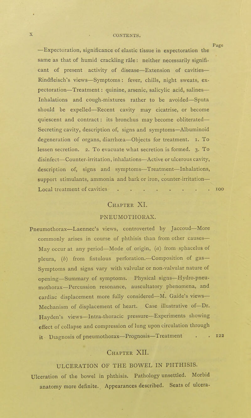 —Expectoration, significance of elastic tissue in expectoration the same as that of humid crackling rale: neither necessarily signifi- cant of present activity of disease—Extension of cavities— Rindfleisch's views—Symptoms: fever, chills, night sweats, ex- pectoration—Treatment: quinine, arsenic, salicylic acid, salines— Inhalations and cough-mixtures rather to be avoided—Sputa should be expelled—Recent cavity may cicatrise, or become quiescent and contract: its bronchus may become obliterated— Secreting cavity, description of, signs and symptoms—Albuminoid degeneration of organs, diarrhoea—Objects for treatment, i. To lessen secretion. 2. To evacuate what secretion is formed. 3. To disinfect—Counter-irritation, inhalations—Active or ulcerous cavity, description of, signs and symptoms—Treatment—Inhalations, support stimulants, ammonia and bark or iron, counter-irritation— Local treatment of cavities Chapter XL PNEUMOTHORAX. Pneumothorax—Laennec's views, controverted by Jaccoud—More commonly arises in course of phthisis than from other causes— May occur at any period—Mode of origin, (a) from sphacelus of pleura, (6) from fistulous perforation.—Composition of gas— Symptoms and signs vary with valvular or non-valvular nature of opening—Summary of symptoms. Physical signs—Hydro-pneu- mothorax—Percussion resonance, auscultatory phenomena, and cardiac displacement more fully considered—M. Gaide's views— Mechanism of displacement of heart. Case illustrative of—Dr. Hayden's views—Intra-thoracic pressure—Experiments showing effect of collapse and compression of lung upon circulation through it Diagnosis of pneumothorax—Prognosis—Treatment Chapter XII. ULCERATION OF THE BOWEL IN PHTHISIS. Ulceration of the bowel in phthisis. Pathology unsettled. Morbid anatomy more definite. Appearances described. Seats of ulcera-
