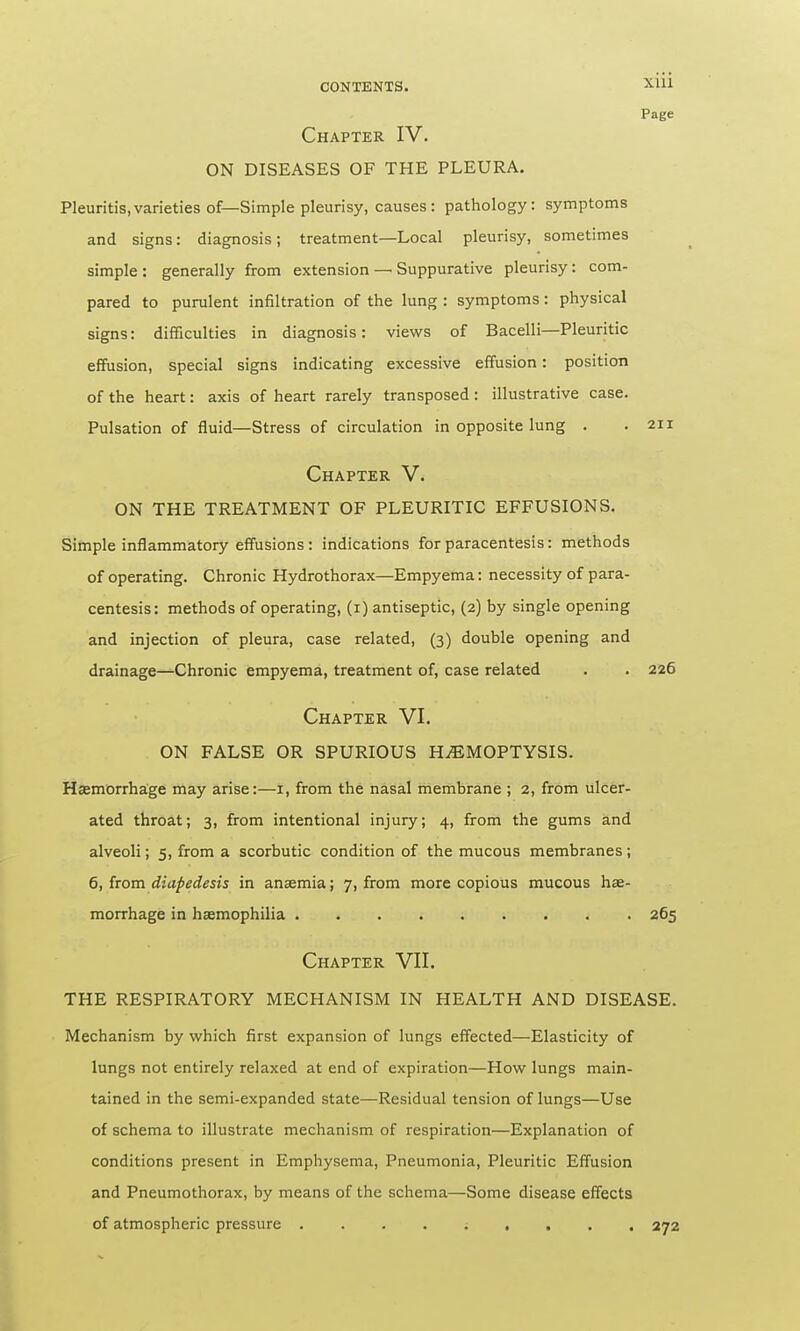 CONTENTS. XU1 Page Chapter IV. ON DISEASES OF THE PLEURA. Pleuritis,varieties of— Simple pleurisy, causes: pathology: symptoms and signs: diagnosis; treatment—Local pleurisy, sometimes simple : generally from extension — Suppurative pleurisy: com- pared to purulent infiltration of the lung : symptoms: physical signs: difficulties in diagnosis: views of Bacelli—Pleuritic effusion, special signs indicating excessive effusion: position of the heart: axis of heart rarely transposed: illustrative case. Pulsation of fluid—Stress of circulation in opposite lung . .211 Chapter V. ON THE TREATMENT OF PLEURITIC EFFUSIONS. Simple inflammatory effusions: indications for paracentesis: methods of operating. Chronic Hydrothorax—Empyema: necessity of para- centesis: methods of operating, (1) antiseptic, (2) by single opening and injection of pleura, case related, (3) double opening and drainage—Chronic empyema, treatment of, case related . . 226 Chapter VI. ON FALSE OR SPURIOUS HEMOPTYSIS. Haemorrhage may arise:—1, from the nasal membrane; 2, from ulcer- ated throat; 3, from intentional injury; 4, from the gums and alveoli; 5, from a scorbutic condition of the mucous membranes; 6, from diapedesis in anaemia; 7, from more copious mucous hae- morrhage in haemophilia 265 Chapter VII. THE RESPIRATORY MECHANISM IN HEALTH AND DISEASE. Mechanism by which first expansion of lungs effected—Elasticity of lungs not entirely relaxed at end of expiration—How lungs main- tained in the semi-expanded state—-Residual tension of lungs—Use of schema to illustrate mechanism of respiration—Explanation of conditions present in Emphysema, Pneumonia, Pleuritic Effusion and Pneumothorax, by means of the schema—Some disease effects of atmospheric pressure ......... 272