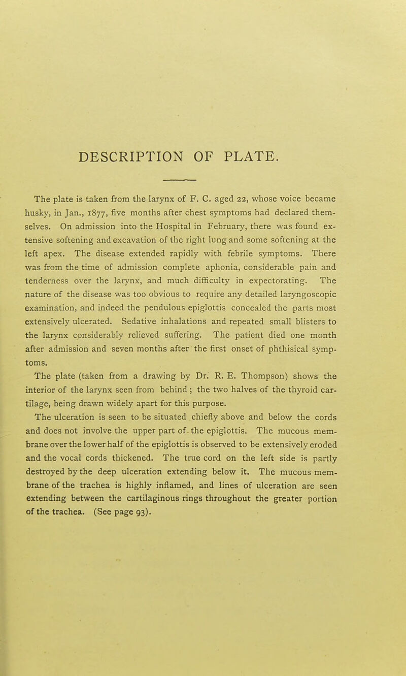 DESCRIPTION OF PLATE. The plate is taken from the larynx of F. C. aged 22, whose voice became husky, in Jan., 1877, five months after chest symptoms had declared them- selves. On admission into the Hospital in February, there was found ex- tensive softening and excavation of the right lung and some softening at the left apex. The disease extended rapidly with febrile symptoms. There was from the time of admission complete aphonia, considerable pain and tenderness over the larynx, and much difficulty in expectorating. The nature of the disease was too obvious to require any detailed laryngoscopic examination, and indeed the pendulous epiglottis concealed the parts most extensively ulcerated. Sedative inhalations and repeated small blisters to the larynx considerably relieved suffering. The patient died one month after admission and seven months after the first onset of phthisical symp- toms. The plate (taken from a drawing by Dr. R. E. Thompson) shows the interior of the larynx seen from behind ; the two halves of the thyroid car- tilage, being drawn widely apart for this purpose. The ulceration is seen to be situated chiefly above and below the cords and does not involve the upper part of- the epiglottis. The mucous mem- brane over the lower half of the epiglottis is observed to be extensively eroded and the vocal cords thickened. The true cord on the left side is partly destroyed by the deep ulceration extending below it. The mucous mem- brane of the trachea is highly inflamed, and lines of ulceration are seen extending between the cartilaginous rings throughout the greater portion of the trachea. (See page 93).