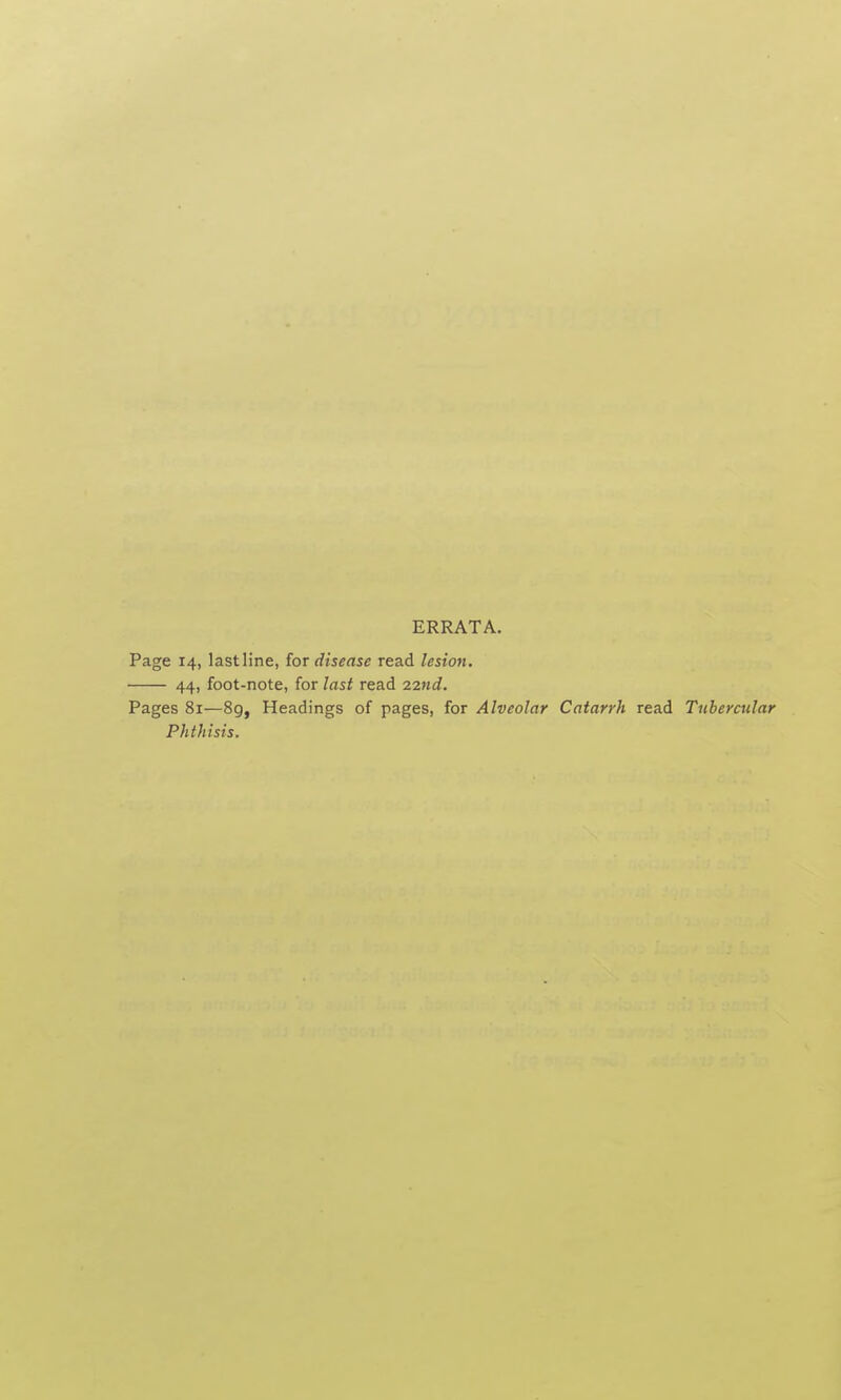ERRATA. Page 14, lastline, for disease read lesion. 44, foot-note, for last read 22nd. Pages 81—89, Headings of pages, for Alveolar Catarrh read Tubercular Phthisis.
