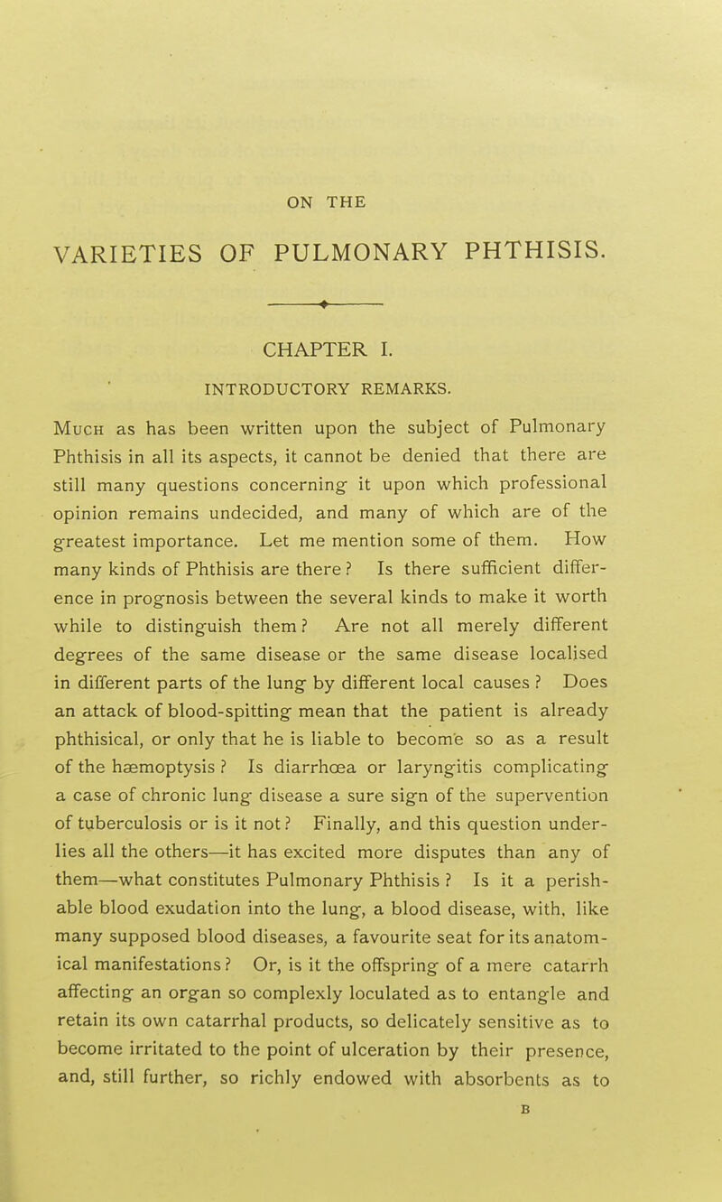 ON THE VARIETIES OF PULMONARY PHTHISIS. ♦ CHAPTER I. INTRODUCTORY REMARKS. Much as has been written upon the subject of Pulmonary Phthisis in all its aspects, it cannot be denied that there are still many questions concerning- it upon which professional opinion remains undecided, and many of which are of the greatest importance. Let me mention some of them. How many kinds of Phthisis are there ? Is there sufficient differ- ence in prognosis between the several kinds to make it worth while to distinguish them ? Are not all merely different degrees of the same disease or the same disease localised in different parts of the lung by different local causes ? Does an attack of blood-spitting mean that the patient is already phthisical, or only that he is liable to become so as a result of the haemoptysis ? Is diarrhoea or laryngitis complicating a case of chronic lung disease a sure sign of the supervention of tuberculosis or is it not? Finally, and this question under- lies all the others—it has excited more disputes than any of them—what constitutes Pulmonary Phthisis ? Is it a perish- able blood exudation into the lung, a blood disease, with, like many supposed blood diseases, a favourite seat for its anatom- ical manifestations ? Or, is it the offspring of a mere catarrh affecting an organ so complexly loculated as to entangle and retain its own catarrhal products, so delicately sensitive as to become irritated to the point of ulceration by their presence, and, still further, so richly endowed with absorbents as to B