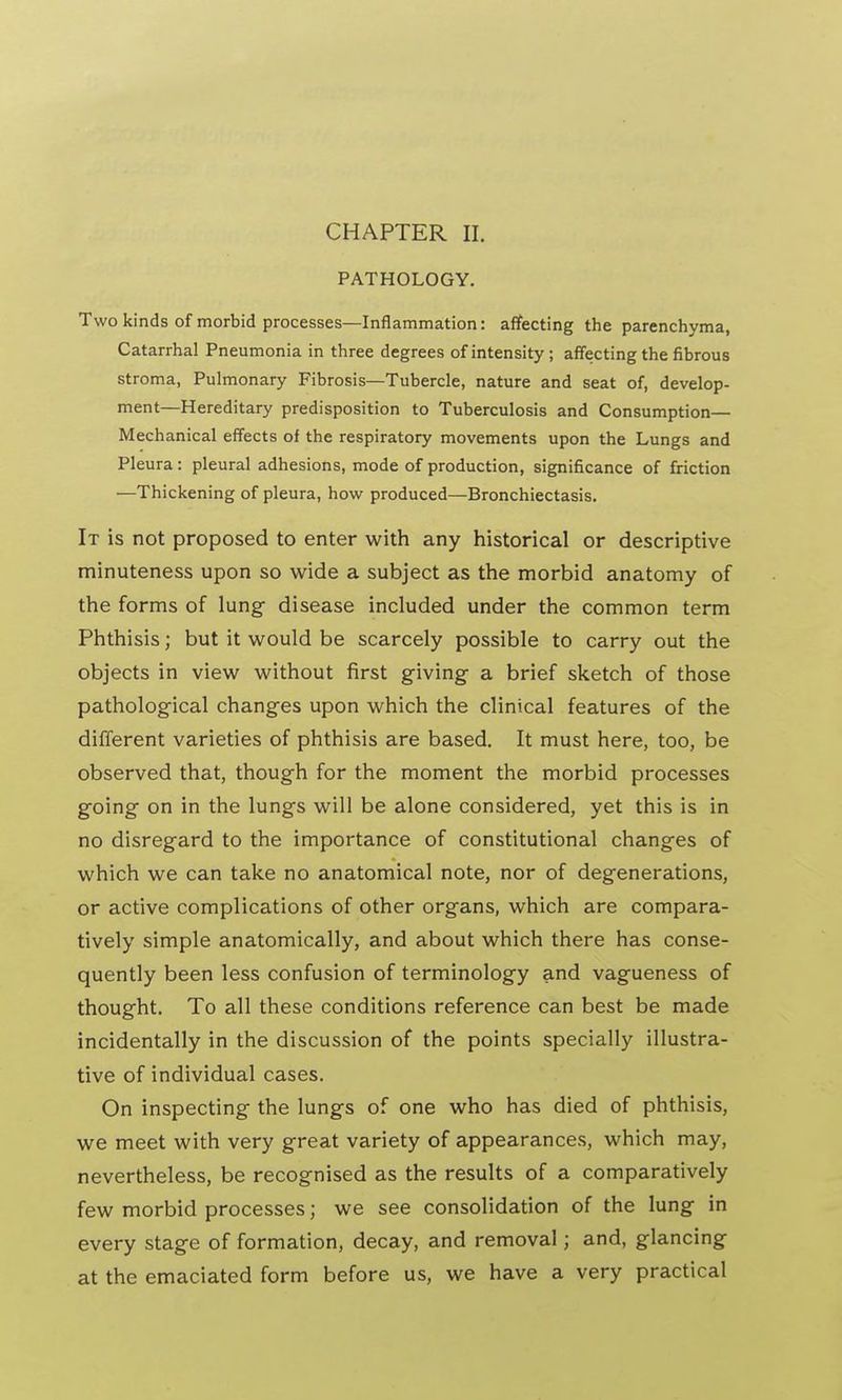 CHAPTER II. PATHOLOGY. Two kinds of morbid processes—Inflammation: affecting the parenchyma, Catarrhal Pneumonia in three degrees of intensity ; affecting the fibrous stroma, Pulmonary Fibrosis—Tubercle, nature and seat of, develop- ment—Hereditary predisposition to Tuberculosis and Consumption— Mechanical effects of the respiratory movements upon the Lungs and Pleura: pleural adhesions, mode of production, significance of friction —Thickening of pleura, how produced—Bronchiectasis. It is not proposed to enter with any historical or descriptive minuteness upon so wide a subject as the morbid anatomy of the forms of lung- disease included under the common term Phthisis; but it would be scarcely possible to carry out the objects in view without first giving a brief sketch of those pathological changes upon which the clinical features of the different varieties of phthisis are based. It must here, too, be observed that, though for the moment the morbid processes going on in the lungs will be alone considered, yet this is in no disregard to the importance of constitutional changes of which we can take no anatomical note, nor of degenerations, or active complications of other organs, which are compara- tively simple anatomically, and about which there has conse- quently been less confusion of terminology and vagueness of thought. To all these conditions reference can best be made incidentally in the discussion of the points specially illustra- tive of individual cases. On inspecting the lungs of one who has died of phthisis, we meet with very great variety of appearances, which may, nevertheless, be recognised as the results of a comparatively few morbid processes; we see consolidation of the lung in every stage of formation, decay, and removal j and, glancing at the emaciated form before us, we have a very practical