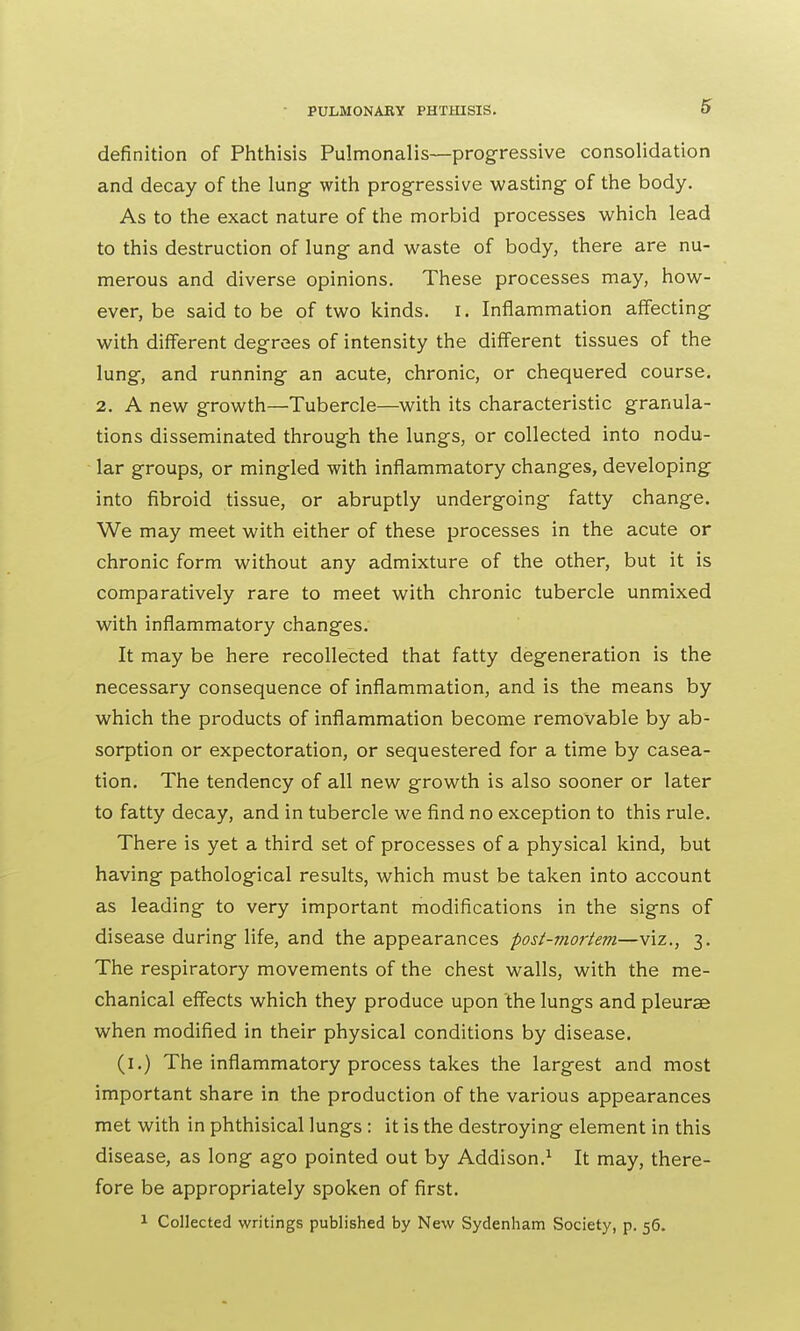 definition of Phthisis Pulmonalis—progressive consolidation and decay of the lung with progressive wasting of the body. As to the exact nature of the morbid processes which lead to this destruction of lung and waste of body, there are nu- merous and diverse opinions. These processes may, how- ever, be said to be of two kinds, i. Inflammation affecting with different degrees of intensity the different tissues of the lung, and running an acute, chronic, or chequered course. 2. A new growth—Tubercle—with its characteristic granula- tions disseminated through the lungs, or collected into nodu- lar groups, or mingled with inflammatory changes, developing into fibroid tissue, or abruptly undergoing fatty change. We may meet with either of these processes in the acute or chronic form without any admixture of the other, but it is comparatively rare to meet with chronic tubercle unmixed with inflammatory changes. It may be here recollected that fatty degeneration is the necessary consequence of inflammation, and is the means by which the products of inflammation become removable by ab- sorption or expectoration, or sequestered for a time by casea- tion. The tendency of all new growth is also sooner or later to fatty decay, and in tubercle we find no exception to this rule. There is yet a third set of processes of a physical kind, but having pathological results, which must be taken into account as leading to very important modifications in the signs of disease during life, and the appearances post-mortem—viz., 3. The respiratory movements of the chest walls, with the me- chanical effects which they produce upon the lungs and pleurae when modified in their physical conditions by disease. (1.) The inflammatory process takes the largest and most important share in the production of the various appearances met with in phthisical lungs: it is the destroying element in this disease, as long ago pointed out by Addison.1 It may, there- fore be appropriately spoken of first. 1 Collected writings published by New Sydenham Society, p. 56.