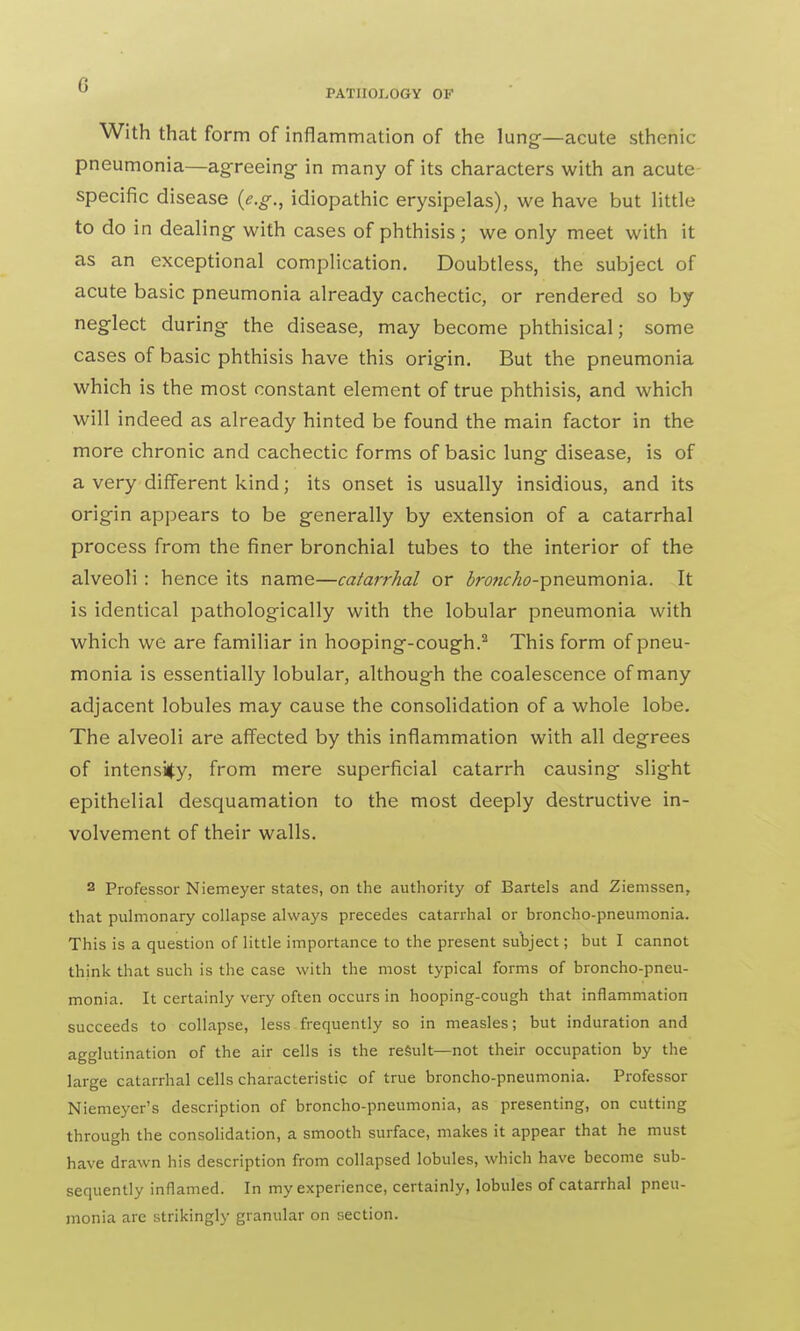 With that form of inflammation of the lung-—acute sthenic pneumonia—agreeing- in many of its characters with an acute specific disease (e.g., idiopathic erysipelas), we have but little to do in dealing with cases of phthisis; we only meet with it as an exceptional complication. Doubtless, the subject of acute basic pneumonia already cachectic, or rendered so by neglect during the disease, may become phthisical; some cases of basic phthisis have this origin. But the pneumonia which is the most constant element of true phthisis, and which will indeed as already hinted be found the main factor in the more chronic and cachectic forms of basic lung disease, is of a very different kind; its onset is usually insidious, and its origin appears to be generally by extension of a catarrhal process from the finer bronchial tubes to the interior of the alveoli : hence its name—catarrhal or Z>nwc//<?-pneumonia. It is identical pathologically with the lobular pneumonia with which we are familiar in hooping-cough.2 This form of pneu- monia is essentially lobular, although the coalescence of many adjacent lobules may cause the consolidation of a whole lobe. The alveoli are affected by this inflammation with all degrees of intensity, from mere superficial catarrh causing slight epithelial desquamation to the most deeply destructive in- volvement of their walls. 2 Professor Niemeyer states, on the authority of Bartels and Ziemssen, that pulmonary collapse always precedes catarrhal or broncho-pneumonia. This is a question of little importance to the present subject; but I cannot think that such is the case with the most typical forms of broncho-pneu- monia. It certainly very often occurs in hooping-cough that inflammation succeeds to collapse, less frequently so in measles; but induration and agglutination of the air cells is the result—not their occupation by the large catarrhal cells characteristic of true broncho-pneumonia. Professor Niemeyer's description of broncho-pneumonia, as presenting, on cutting through the consolidation, a smooth surface, makes it appear that he must have drawn his description from collapsed lobules, which have become sub- sequently inflamed. In my experience, certainly, lobules of catarrhal pneu- monia are strikingly granular on section.