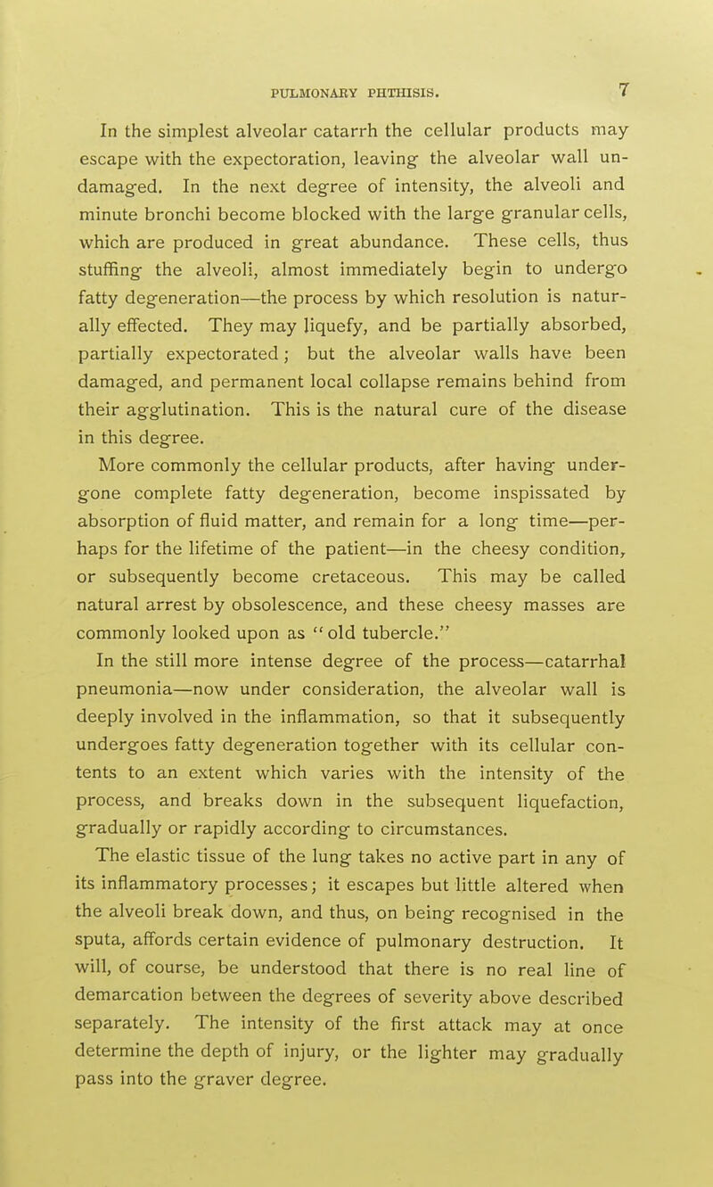 In the simplest alveolar catarrh the cellular products may- escape with the expectoration, leaving the alveolar wall un- damaged. In the next degree of intensity, the alveoli and minute bronchi become blocked with the large granular cells, which are produced in great abundance. These cells, thus stuffing the alveoli, almost immediately begin to undergo fatty degeneration—the process by which resolution is natur- ally effected. They may liquefy, and be partially absorbed, partially expectorated; but the alveolar walls have been damaged, and permanent local collapse remains behind from their agglutination. This is the natural cure of the disease in this degree. More commonly the cellular products, after having under- gone complete fatty degeneration, become inspissated by absorption of fluid matter, and remain for a long time—per- haps for the lifetime of the patient—in the cheesy condition, or subsequently become cretaceous. This may be called natural arrest by obsolescence, and these cheesy masses are commonly looked upon as  old tubercle. In the still more intense degree of the process—catarrhal pneumonia—now under consideration, the alveolar wall is deeply involved in the inflammation, so that it subsequently undergoes fatty degeneration together with its cellular con- tents to an extent which varies with the intensity of the process, and breaks down in the subsequent liquefaction, gradually or rapidly according to circumstances. The elastic tissue of the lung takes no active part in any of its inflammatory processes; it escapes but little altered when the alveoli break down, and thus, on being recognised in the sputa, affords certain evidence of pulmonary destruction. It will, of course, be understood that there is no real line of demarcation between the degrees of severity above described separately. The intensity of the first attack may at once determine the depth of injury, or the lighter may gradually pass into the graver degree.