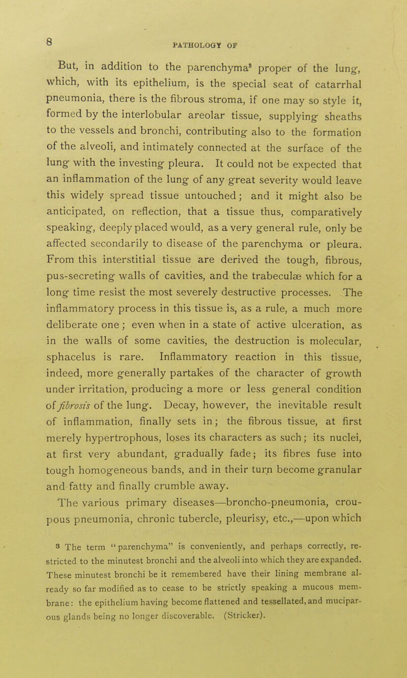 But, in addition to the parenchyma8 proper of the lung, which, with its epithelium, is the special seat of catarrhal pneumonia, there is the fibrous stroma, if one may so style it, formed by the interlobular areolar tissue, supplying- sheaths to the vessels and bronchi, contributing- also to the formation of the alveoli, and intimately connected at the surface of the lung- with the investing pleura. It could not be expected that an inflammation of the lung of any great severity would leave this widely spread tissue untouched; and it might also be anticipated, on reflection, that a tissue thus, comparatively speaking, deeply placed would, as a very general rule, only be affected secondarily to disease of the parenchyma or pleura. From this interstitial tissue are derived the tough, fibrous, pus-secreting walls of cavities, and the trabeculae which for a long time resist the most severely destructive processes. The inflammatory process in this tissue is, as a rule, a much more deliberate one ; even when in a state of active ulceration, as in the walls of some cavities, the destruction is molecular, sphacelus is rare. Inflammatory reaction in this tissue, indeed, more generally partakes of the character of growth under irritation, producing a more or less general condition of fibrosis of the lung. Decay, however, the inevitable result of inflammation, finally sets in; the fibrous tissue, at first merely hypertrophous, loses its characters as such; its nuclei, at first very abundant, gradually fade; its fibres fuse into tough homogeneous bands, and in their turn become granular and fatty and finally crumble away. The various primary diseases—broncho-pneumonia, crou- pous pneumonia, chronic tubercle, pleurisy, etc.,—upon which 3 The term parenchyma is conveniently, and perhaps correctly, re- stricted to the minutest bronchi and the alveoli into which they are expanded. These minutest bronchi be it remembered have their lining membrane al- ready so far modified as to cease to be strictly speaking a mucous mem- brane: the epithelium having become flattened and tessellated, and mucipar- ous glands being no longer discoverable. (Strieker).