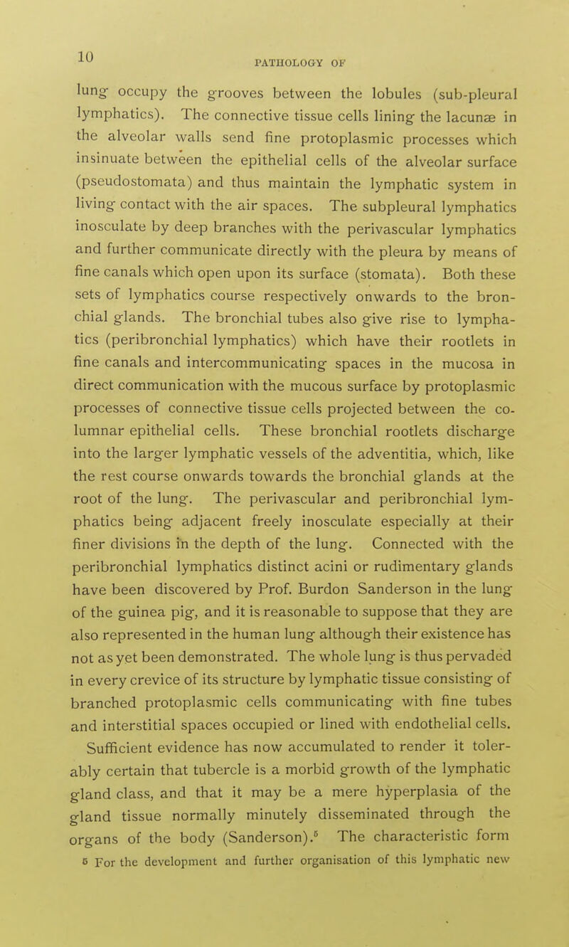 lung occupy the grooves between the lobules (sub-pleural lymphatics). The connective tissue cells lining- the lacunae in the alveolar walls send fine protoplasmic processes which insinuate between the epithelial cells of the alveolar surface (pseuclostomata) and thus maintain the lymphatic system in living- contact with the air spaces. The subpleural lymphatics inosculate by deep branches with the perivascular lymphatics and further communicate directly with the pleura by means of fine canals which open upon its surface (stomata). Both these sets of lymphatics course respectively onwards to the bron- chial glands. The bronchial tubes also give rise to lympha- tics (peribronchial lymphatics) which have their rootlets in fine canals and intercommunicating spaces in the mucosa in direct communication with the mucous surface by protoplasmic processes of connective tissue cells projected between the co- lumnar epithelial cells. These bronchial rootlets discharge into the larger lymphatic vessels of the adventitia, which, like the rest course onwards towards the bronchial glands at the root of the lung. The perivascular and peribronchial lym- phatics being adjacent freely inosculate especially at their finer divisions in the depth of the lung. Connected with the peribronchial lymphatics distinct acini or rudimentary glands have been discovered by Prof. Burdon Sanderson in the lung of the guinea pig, and it is reasonable to suppose that they are also represented in the human lung although their existence has not as yet been demonstrated. The whole lung is thus pervaded in every crevice of its structure by lymphatic tissue consisting of branched protoplasmic cells communicating with fine tubes and interstitial spaces occupied or lined with endothelial cells. Sufficient evidence has now accumulated to render it toler- ably certain that tubercle is a morbid growth of the lymphatic gland class, and that it may be a mere hyperplasia of the gland tissue normally minutely disseminated through the organs of the body (Sanderson).5 The characteristic form