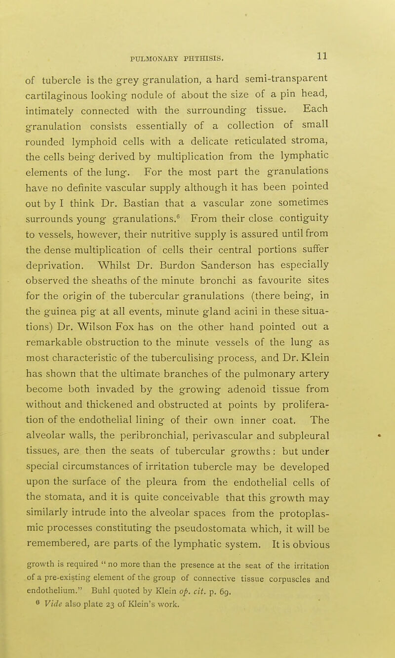 of tubercle is the grey granulation, a hard semi-transparent cartilaginous looking nodule of about the size of a pin head, intimately connected with the surrounding tissue. Each granulation consists essentially of a collection of small rounded lymphoid cells with a delicate reticulated stroma, the cells being derived by multiplication from the lymphatic elements of the lung. For the most part the granulations have no definite vascular supply although it has been pointed out by I think Dr. Bastian that a vascular zone sometimes surrounds young granulations.6 From their close contiguity to vessels, however, their nutritive supply is assured until from the dense multiplication of cells their central portions suffer deprivation. Whilst Dr. Burdon Sanderson has especially observed the sheaths of the minute bronchi as favourite sites for the origin of the tubercular granulations (there being, in the guinea pig at all events, minute gland acini in these situa- tions) Dr. Wilson Fox has on the other hand pointed out a remarkable obstruction to the minute vessels of the lung as most characteristic of the tuberculising process, and Dr. Klein has shown that the ultimate branches of the pulmonary artery become both invaded by the growing adenoid tissue from without and thickened and obstructed at points by prolifera- tion of the endothelial lining of their own inner coat. The alveolar walls, the peribronchial, perivascular and subpleural tissues, are then the seats of tubercular growths: but under special circumstances of irritation tubercle may be developed upon the surface of the pleura from the endothelial cells of the stomata, and it is quite conceivable that this growth may similarly intrude into the alveolar spaces from the protoplas- mic processes constituting the pseudostomata which, it will be remembered, are parts of the lymphatic system. It is obvious growth is required  no more than the presence at the seat of the irritation of a pre-existing element of the group of connective tissue corpuscles and endothelium. Buhl quoted by Klein op. cit. p. 6g. 0 Vide also plate 23 of Klein's work.