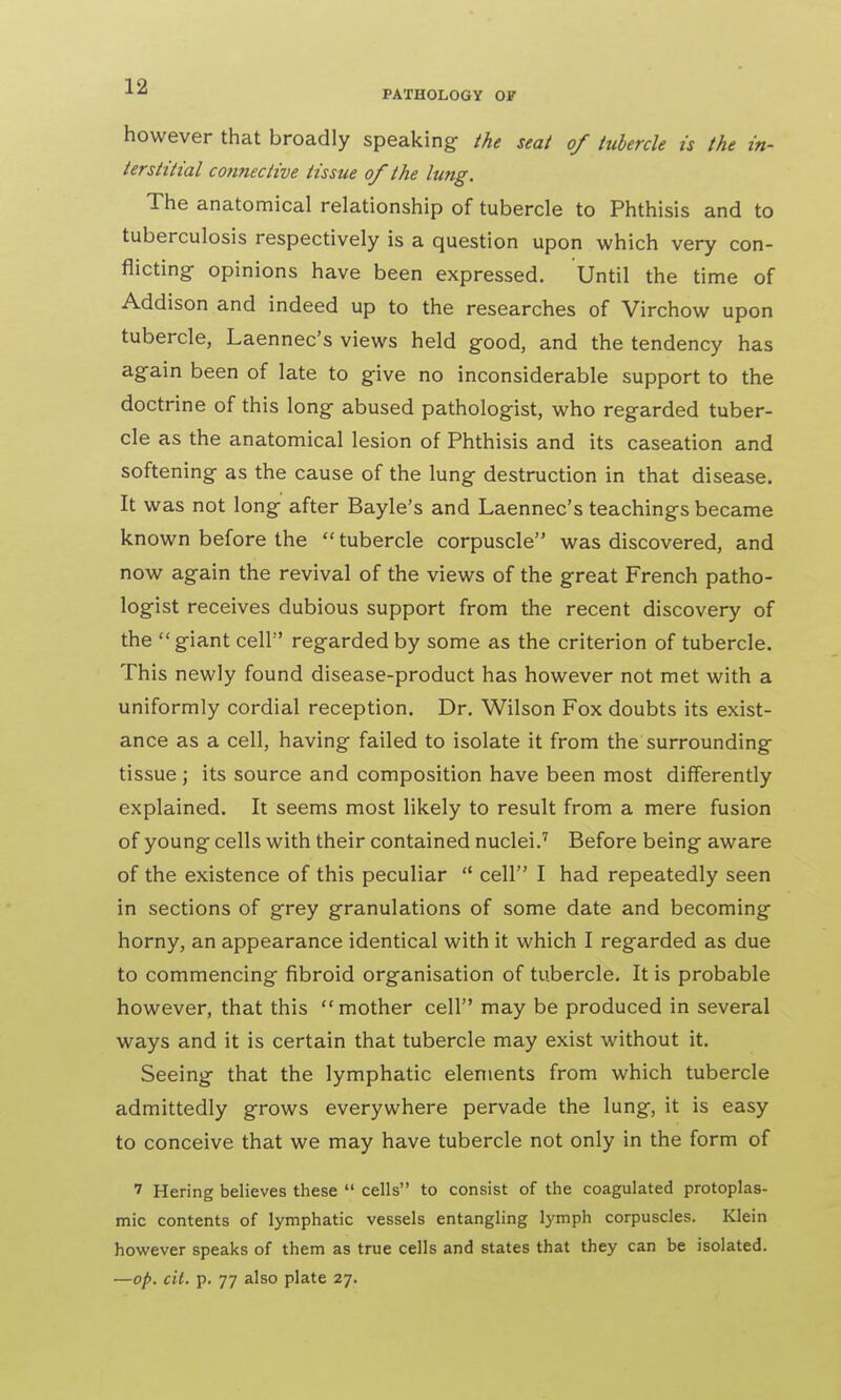 however that broadly speaking- the seat of tubercle is the in- terstitial connective tissue of the lung. The anatomical relationship of tubercle to Phthisis and to tuberculosis respectively is a question upon which very con- flicting- opinions have been expressed. Until the time of Addison and indeed up to the researches of Virchow upon tubercle, Laennec's views held good, and the tendency has again been of late to give no inconsiderable support to the doctrine of this long abused pathologist, who regarded tuber- cle as the anatomical lesion of Phthisis and its caseation and softening as the cause of the lung destruction in that disease. It was not long after Bayle's and Laennec's teachings became known before the  tubercle corpuscle was discovered, and now again the revival of the views of the great French patho- logist receives dubious support from the recent discovery of the giant cell regarded by some as the criterion of tubercle. This newly found disease-product has however not met with a uniformly cordial reception. Dr. Wilson Fox doubts its exist- ance as a cell, having failed to isolate it from the surrounding tissue; its source and composition have been most differently explained. It seems most likely to result from a mere fusion of young cells with their contained nuclei.7 Before being aware of the existence of this peculiar  cell I had repeatedly seen in sections of grey granulations of some date and becoming horny, an appearance identical with it which I regarded as due to commencing fibroid organisation of tubercle. It is probable however, that this mother cell may be produced in several ways and it is certain that tubercle may exist without it. Seeing that the lymphatic elements from which tubercle admittedly grows everywhere pervade the lung, it is easy to conceive that we may have tubercle not only in the form of 7 Hering believes these  cells to consist of the coagulated protoplas- mic contents of lymphatic vessels entangling lymph corpuscles. Klein however speaks of them as true cells and states that they can be isolated. —op. cit. p. 77 also plate 27.
