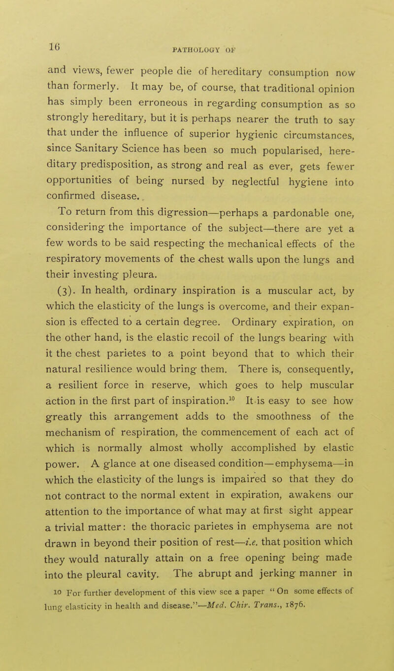 1G PATHOLOGY OP and views, fewer people die of hereditary consumption now than formerly. It may be, of course, that traditional opinion has simply been erroneous in regarding consumption as so strongly hereditary, but it is perhaps nearer the truth to say that under the influence of superior hygienic circumstances, since Sanitary Science has been so much popularised, here- ditary predisposition, as strong and real as ever, gets fewer opportunities of being nursed by neglectful hygiene into confirmed disease. To return from this digression—perhaps a pardonable one, considering the importance of the subject—there are yet a few words to be said respecting the mechanical effects of the respiratory movements of the chest walls upon the lungs and their investing pleura. (3). In health, ordinary inspiration is a muscular act, by which the elasticity of the lungs is overcome, and their expan- sion is effected to a certain degree. Ordinary expiration, on the other hand, is the elastic recoil of the lungs bearing with it the chest parietes to a point beyond that to which their natural resilience would bring them. There is, consequently, a resilient force in reserve, which goes to help muscular action in the first part of inspiration.10 It-is easy to see how greatly this arrangement adds to the smoothness of the mechanism of respiration, the commencement of each act of which is normally almost wholly accomplished by elastic power. A glance at one diseased condition—emphysema—in which the elasticity of the lungs is impaired so that they do not contract to the normal extent in expiration, awakens our attention to the importance of what may at first sight appear a trivial matter: the thoracic parietes in emphysema are not drawn in beyond their position of rest—i.e. that position which they would naturally attain on a free opening being made into the pleural cavity. The abrupt and jerking manner in 1° For further development of this view see a paper  On some effects of lung elasticity in health and disease.—Med. Chir. Trans., 1876.