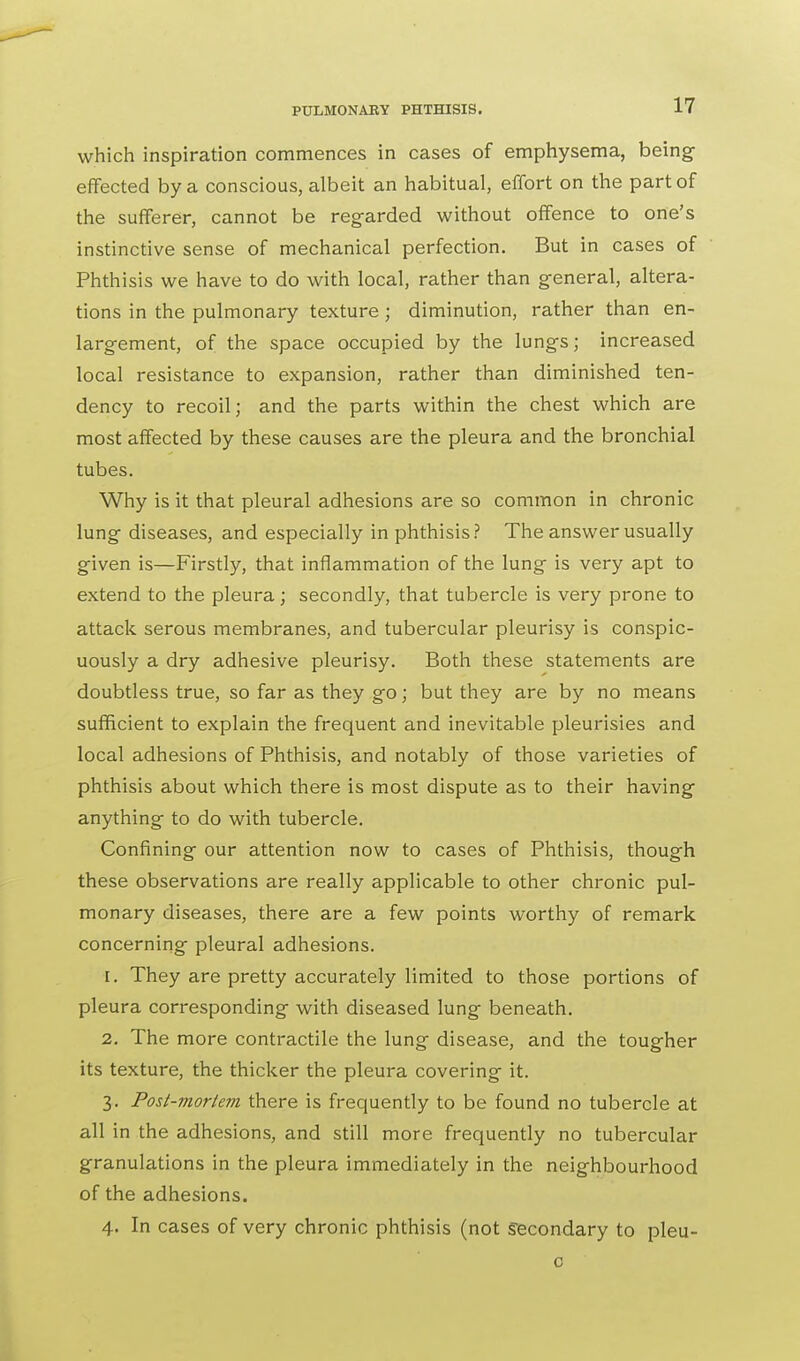 which inspiration commences in cases of emphysema, being- effected by a conscious, albeit an habitual, effort on the part of the sufferer, cannot be regarded without offence to one's instinctive sense of mechanical perfection. But in cases of Phthisis we have to do with local, rather than general, altera- tions in the pulmonary texture ; diminution, rather than en- largement, of the space occupied by the lungs; increased local resistance to expansion, rather than diminished ten- dency to recoil; and the parts within the chest which are most affected by these causes are the pleura and the bronchial tubes. Why is it that pleural adhesions are so common in chronic lung diseases, and especially in phthisis? The answer usually given is—Firstly, that inflammation of the lung is very apt to extend to the pleura; secondly, that tubercle is very prone to attack serous membranes, and tubercular pleurisy is conspic- uously a dry adhesive pleurisy. Both these statements are doubtless true, so far as they go; but they are by no means sufficient to explain the frequent and inevitable pleurisies and local adhesions of Phthisis, and notably of those varieties of phthisis about which there is most dispute as to their having anything to do with tubercle. Confining our attention now to cases of Phthisis, though these observations are really applicable to other chronic pul- monary diseases, there are a few points worthy of remark concerning pleural adhesions. 1. They are pretty accurately limited to those portions of pleura corresponding with diseased lung beneath. 2. The more contractile the lung disease, and the tougher its texture, the thicker the pleura covering it. 3. Post-mortem there is frequently to be found no tubercle at all in the adhesions, and still more frequently no tubercular granulations in the pleura immediately in the neighbourhood of the adhesions. 4. In cases of very chronic phthisis (not Secondary to pleu- c