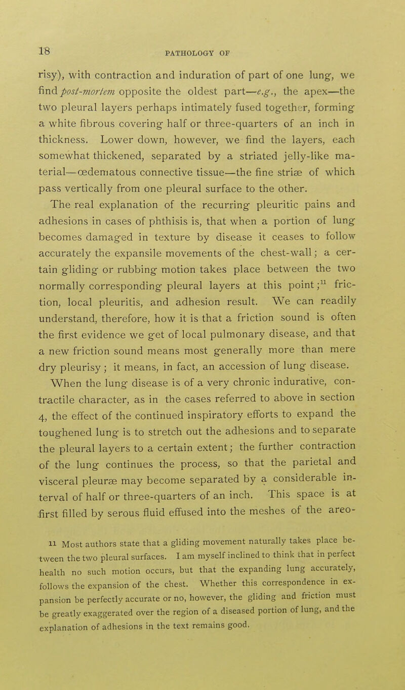 risy), with contraction and induration of part of one lung, we find post-mortem opposite the oldest part—e.g., the apex—the two pleural layers perhaps intimately fused together, forming a white fibrous covering half or three-quarters of an inch in thickness. Lower down, however, we find the layers, each somewhat thickened, separated by a striated jelly-like ma- terial—oedematous connective tissue—the fine striae of which pass vertically from one pleural surface to the other. The real explanation of the recurring pleuritic pains and adhesions in cases of phthisis is, that when a portion of lung becomes damaged in texture by disease it ceases to follow accurately the expansile movements of the chest-wall; a cer- tain gliding or rubbing motion takes place between the two normally corresponding pleural layers at this point ;u fric- tion, local pleuritis, and adhesion result. We can readily understand, therefore, how it is that a friction sound is often the first evidence we get of local pulmonary disease, and that a new friction sound means most generally more than mere dry pleurisy ; it means, in fact, an accession of lung disease. When the lung disease is of a very chronic indurative, con- tractile character, as in the cases referred to above in section 4, the effect of the continued inspiratory efforts to expand the toughened lung is to stretch out the adhesions and to separate the pleural layers to a certain extent; the further contraction of the lung continues the process, so that the parietal and visceral pleurae may become separated by a considerable in- terval of half or three-quarters of an inch. This space is at .first filled by serous fluid effused into the meshes of the areo- 11 Most authors state that a gliding movement naturally takes place be- tween the two pleural surfaces. I am myself inclined to think that in perfect health no such motion occurs, but that the expanding lung accurately, follows the expansion of the chest. Whether this correspondence in ex- pansion be perfectly accurate or no, however, the gliding and friction must be greatly exaggerated over the region of a diseased portion of lung, and the explanation of adhesions in the text remains good.