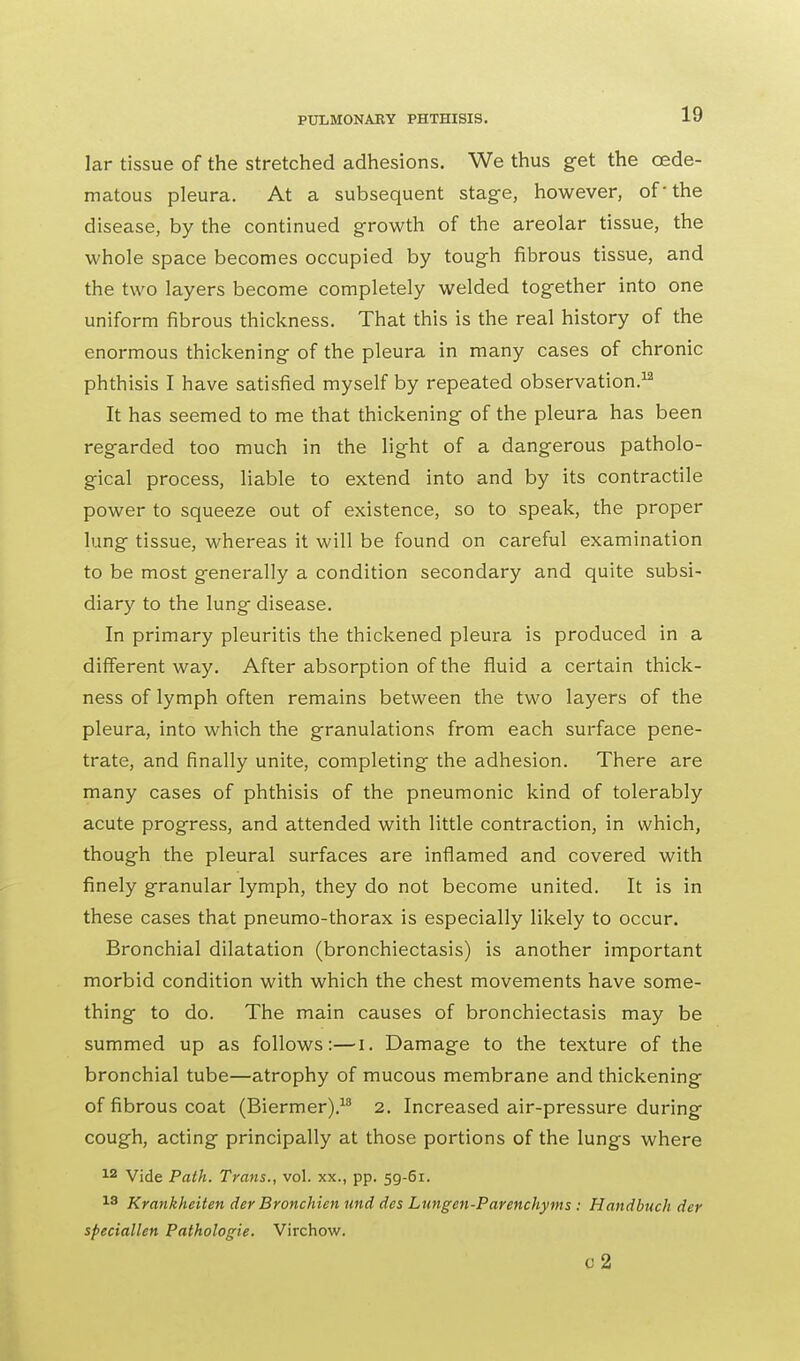 lar tissue of the stretched adhesions. We thus get the ©ede- matous pleura. At a subsequent stage, however, of-the disease, by the continued growth of the areolar tissue, the whole space becomes occupied by tough fibrous tissue, and the two layers become completely welded together into one uniform fibrous thickness. That this is the real history of the enormous thickening of the pleura in many cases of chronic phthisis I have satisfied myself by repeated observation.12 It has seemed to me that thickening of the pleura has been regarded too much in the light of a dangerous patholo- gical process, liable to extend into and by its contractile power to squeeze out of existence, so to speak, the proper lung tissue, whereas it will be found on careful examination to be most generally a condition secondary and quite subsi- diary to the lung disease. In primary pleuritis the thickened pleura is produced in a different way. After absorption of the fluid a certain thick- ness of lymph often remains between the two layers of the pleura, into which the granulations from each surface pene- trate, and finally unite, completing the adhesion. There are many cases of phthisis of the pneumonic kind of tolerably acute progress, and attended with little contraction, in which, though the pleural surfaces are inflamed and covered with finely granular lymph, they do not become united. It is in these cases that pneumo-thorax is especially likely to occur. Bronchial dilatation (bronchiectasis) is another important morbid condition with which the chest movements have some- thing to do. The main causes of bronchiectasis may be summed up as follows:—i. Damage to the texture of the bronchial tube—atrophy of mucous membrane and thickening of fibrous coat (Biermer).18 2. Increased air-pressure during cough, acting principally at those portions of the lungs where 12 Vide Path. Trans., vol. xx., pp. 59-61. 13 Krankheiten der Bronchien und des Lungen-Parenchyms : Handbuch der speciallen Pathologie. Virchow. c2