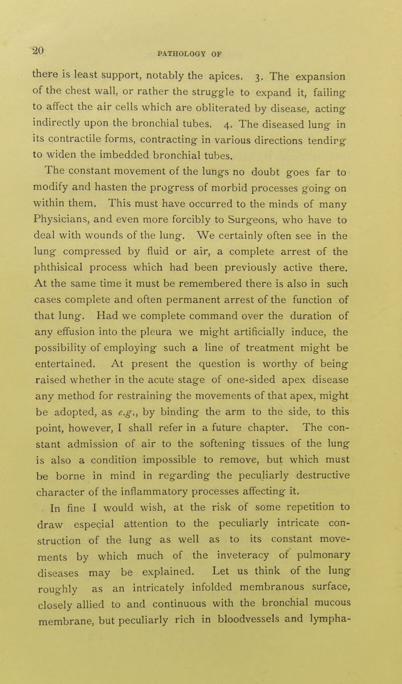 there is least support, notably the apices. 3. The expansion of the chest wall, or rather the struggle to expand it, failing to affect the air cells which are obliterated by disease, acting indirectly upon the bronchial tubes. 4. The diseased lung in its contractile forms, contracting in various directions tendirg to widen the imbedded bronchial tubes. The constant movement of the lungs no doubt goes far to modify and hasten the progress of morbid processes going on within them. This must have occurred to the minds of many Physicians, and even more forcibly to Surgeons, who have to deal with wounds of the lung. We certainly often see in the lung compressed by fluid or air, a complete arrest of the phthisical process which had been previously active there. At the same time it must be remembered there is also in such cases complete and often permanent arrest of the function of that lung. Had we complete command over the duration of any effusion into the pleura we might artificially induce, the possibility of employing such a line of treatment might be entertained. At present the question is worthy of being raised whether in the acute stage of one-sided apex disease any method for restraining the movements of that apex, might be adopted, as e.g., by binding the arm to the side, to this point, however, I shall refer in a future chapter. The con- stant admission of air to the softening tissues of the lung is also a condition impossible to remove, but which must be borne in mind in regarding the peculiarly destructive character of the inflammatory processes affecting it. In fine I would wish, at the risk of some repetition to draw especial attention to the peculiarly intricate con- struction of the lung as well as to its constant move- ments by which much of the inveteracy of pulmonary diseases may be explained. Let us think of the lung roughly as an intricately infolded membranous surface, closely allied to and continuous with the bronchial mucous membrane, but peculiarly rich in bloodvessels and lympha-