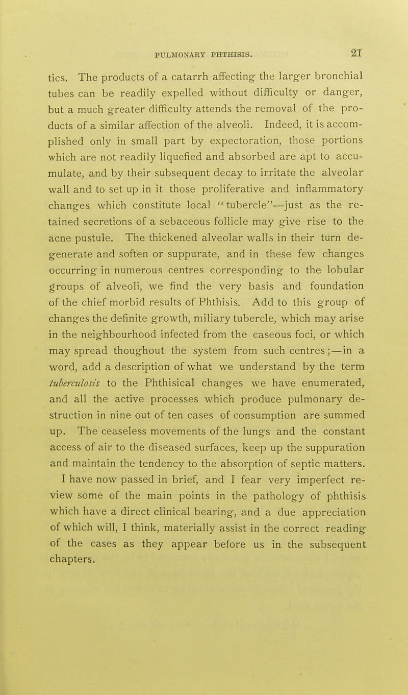 tics. The products of a catarrh affecting- the larger bronchial tubes can be readily expelled without difficulty or danger, but a much greater difficulty attends the removal of the pro- ducts of a similar affection of the alveoli. Indeed, it is accom- plished only in small part by expectoration, those portions which are not readily liquefied and absorbed are apt to accu- mulate, and by their subsequent decay to irritate the alveolar wall and to set up in it those proliferative and inflammatory changes which constitute local tubercle—just as the re- tained secretions of a sebaceous follicle may give rise to the acne pustule. The thickened alveolar walls in their turn de- generate and soften or suppurate, and in these few changes occurring in numerous centres corresponding to the lobular groups of alveoli, we find the very basis and foundation of the chief morbid results of Phthisis. Add to this group of changes the definite growth, miliary tubercle, which may arise in the neighbourhood infected from the caseous foci, or which may spread thoughout the system from such centres;—in a word, add a description of what we understand by the term tuberculosis to the Phthisical changes we have enumerated, and all the active processes which produce pulmonary de- struction in nine out of ten cases of consumption are summed up. The ceaseless movements of the lungs and the constant access of air to the diseased surfaces, keep up the suppuration and maintain the tendency to the absorption of septic matters. I have now passed in brief, and I fear very imperfect re- view some of the main points in the pathology of phthisis which have a direct clinical bearing, and a due appreciation of which will, I think, materially assist in the correct reading- of the cases as they appear before us in the subsequent chapters.